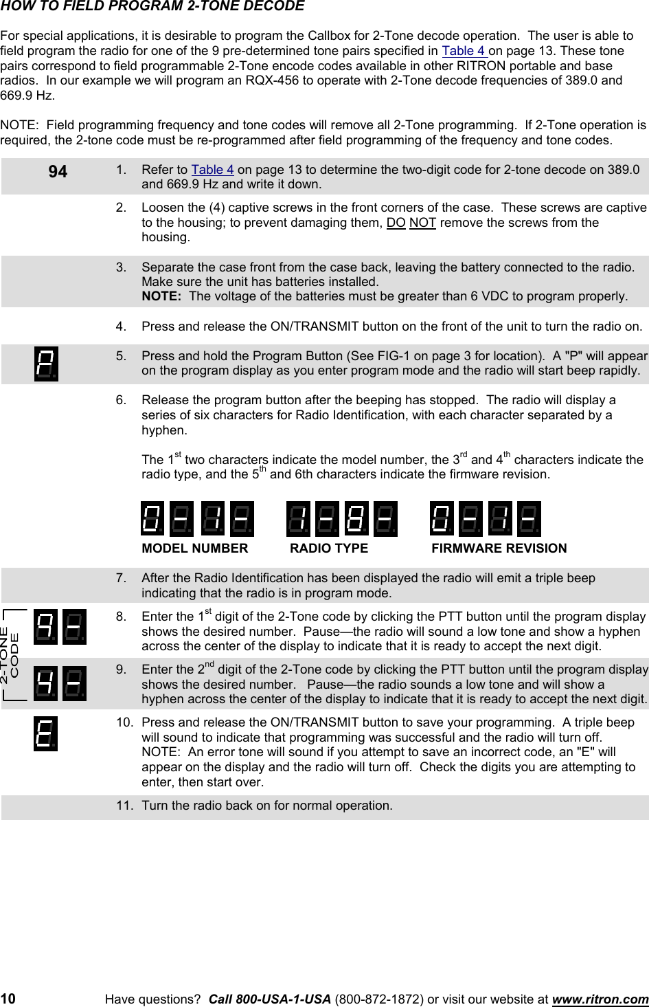 10 Have questions?  Call 800-USA-1-USA (800-872-1872) or visit our website at www.ritron.com94HOW TO FIELD PROGRAM 2-TONE DECODEFor special applications, it is desirable to program the Callbox for 2-Tone decode operation.  The user is able tofield program the radio for one of the 9 pre-determined tone pairs specified in Table 4 on page 13. These tonepairs correspond to field programmable 2-Tone encode codes available in other RITRON portable and baseradios.  In our example we will program an RQX-456 to operate with 2-Tone decode frequencies of 389.0 and669.9 Hz.NOTE:  Field programming frequency and tone codes will remove all 2-Tone programming.  If 2-Tone operation isrequired, the 2-tone code must be re-programmed after field programming of the frequency and tone codes.1. Refer to Table 4 on page 13 to determine the two-digit code for 2-tone decode on 389.0and 669.9 Hz and write it down.2. Loosen the (4) captive screws in the front corners of the case.  These screws are captiveto the housing; to prevent damaging them, DO NOT remove the screws from thehousing.3. Separate the case front from the case back, leaving the battery connected to the radio.Make sure the unit has batteries installed.NOTE:  The voltage of the batteries must be greater than 6 VDC to program properly.4. Press and release the ON/TRANSMIT button on the front of the unit to turn the radio on.5. Press and hold the Program Button (See FIG-1 on page 3 for location).  A &quot;P&quot; will appearon the program display as you enter program mode and the radio will start beep rapidly.6. Release the program button after the beeping has stopped.  The radio will display aseries of six characters for Radio Identification, with each character separated by ahyphen.The 1st two characters indicate the model number, the 3rd and 4th characters indicate theradio type, and the 5th and 6th characters indicate the firmware revision.MODEL NUMBER RADIO TYPE FIRMWARE REVISION7. After the Radio Identification has been displayed the radio will emit a triple beepindicating that the radio is in program mode.8. Enter the 1st digit of the 2-Tone code by clicking the PTT button until the program displayshows the desired number.  Pause—the radio will sound a low tone and show a hyphenacross the center of the display to indicate that it is ready to accept the next digit.9. Enter the 2nd digit of the 2-Tone code by clicking the PTT button until the program displayshows the desired number.   Pause—the radio sounds a low tone and will show ahyphen across the center of the display to indicate that it is ready to accept the next digit.10. Press and release the ON/TRANSMIT button to save your programming.  A triple beepwill sound to indicate that programming was successful and the radio will turn off.NOTE:  An error tone will sound if you attempt to save an incorrect code, an &quot;E&quot; willappear on the display and the radio will turn off.  Check the digits you are attempting toenter, then start over.11. Turn the radio back on for normal operation.