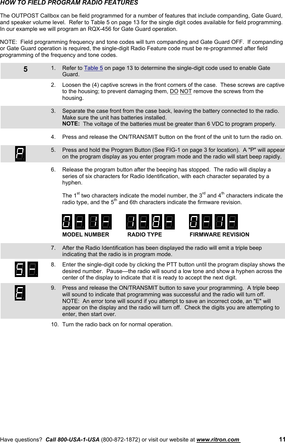 Have questions?  Call 800-USA-1-USA (800-872-1872) or visit our website at www.ritron.com  115HOW TO FIELD PROGRAM RADIO FEATURESThe OUTPOST Callbox can be field programmed for a number of features that include companding, Gate Guard,and speaker volume level.  Refer to Table 5 on page 13 for the single digit codes available for field programming.In our example we will program an RQX-456 for Gate Guard operation.NOTE:  Field programming frequency and tone codes will turn companding and Gate Guard OFF.  If compandingor Gate Guard operation is required, the single-digit Radio Feature code must be re-programmed after fieldprogramming of the frequency and tone codes.1. Refer to Table 5 on page 13 to determine the single-digit code used to enable GateGuard.2. Loosen the (4) captive screws in the front corners of the case.  These screws are captiveto the housing; to prevent damaging them, DO NOT remove the screws from thehousing.3. Separate the case front from the case back, leaving the battery connected to the radio.Make sure the unit has batteries installed.NOTE:  The voltage of the batteries must be greater than 6 VDC to program properly.4. Press and release the ON/TRANSMIT button on the front of the unit to turn the radio on.5. Press and hold the Program Button (See FIG-1 on page 3 for location).  A &quot;P&quot; will appearon the program display as you enter program mode and the radio will start beep rapidly.6. Release the program button after the beeping has stopped.  The radio will display aseries of six characters for Radio Identification, with each character separated by ahyphen.The 1st two characters indicate the model number, the 3rd and 4th characters indicate theradio type, and the 5th and 6th characters indicate the firmware revision.MODEL NUMBER RADIO TYPE FIRMWARE REVISION7. After the Radio Identification has been displayed the radio will emit a triple beepindicating that the radio is in program mode.8. Enter the single-digit code by clicking the PTT button until the program display shows thedesired number.  Pause—the radio will sound a low tone and show a hyphen across thecenter of the display to indicate that it is ready to accept the next digit.9. Press and release the ON/TRANSMIT button to save your programming.  A triple beepwill sound to indicate that programming was successful and the radio will turn off.NOTE:  An error tone will sound if you attempt to save an incorrect code, an &quot;E&quot; willappear on the display and the radio will turn off.  Check the digits you are attempting toenter, then start over.10. Turn the radio back on for normal operation.