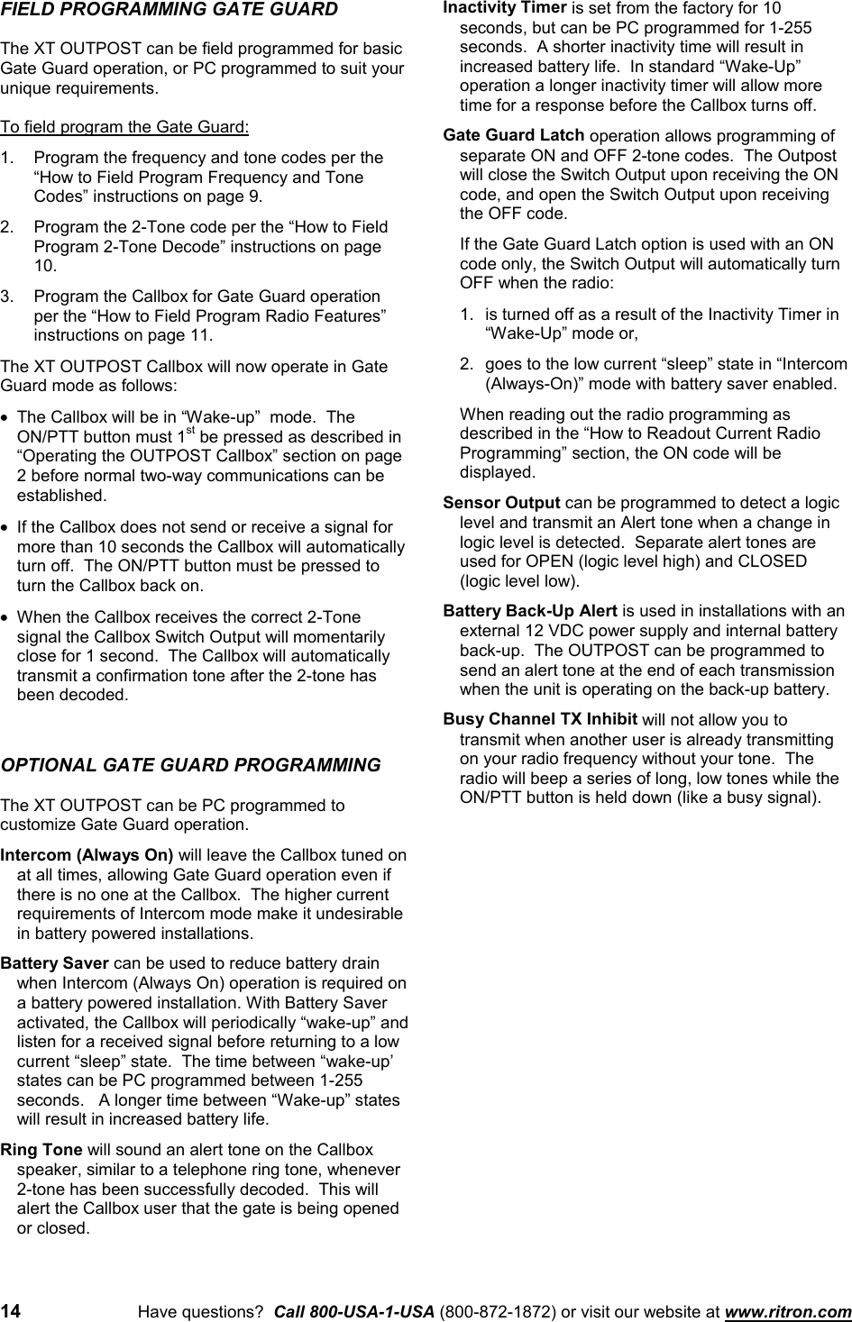 14 Have questions?  Call 800-USA-1-USA (800-872-1872) or visit our website at www.ritron.comFIELD PROGRAMMING GATE GUARDThe XT OUTPOST can be field programmed for basicGate Guard operation, or PC programmed to suit yourunique requirements.To field program the Gate Guard:1. Program the frequency and tone codes per the“How to Field Program Frequency and ToneCodes” instructions on page 9.2. Program the 2-Tone code per the “How to FieldProgram 2-Tone Decode” instructions on page10.3. Program the Callbox for Gate Guard operationper the “How to Field Program Radio Features”instructions on page 11.The XT OUTPOST Callbox will now operate in GateGuard mode as follows:•  The Callbox will be in “Wake-up”  mode.  TheON/PTT button must 1st be pressed as described in“Operating the OUTPOST Callbox” section on page2 before normal two-way communications can beestablished.•  If the Callbox does not send or receive a signal formore than 10 seconds the Callbox will automaticallyturn off.  The ON/PTT button must be pressed toturn the Callbox back on.•  When the Callbox receives the correct 2-Tonesignal the Callbox Switch Output will momentarilyclose for 1 second.  The Callbox will automaticallytransmit a confirmation tone after the 2-tone hasbeen decoded.OPTIONAL GATE GUARD PROGRAMMINGThe XT OUTPOST can be PC programmed tocustomize Gate Guard operation.Intercom (Always On) will leave the Callbox tuned onat all times, allowing Gate Guard operation even ifthere is no one at the Callbox.  The higher currentrequirements of Intercom mode make it undesirablein battery powered installations.Battery Saver can be used to reduce battery drainwhen Intercom (Always On) operation is required ona battery powered installation. With Battery Saveractivated, the Callbox will periodically “wake-up” andlisten for a received signal before returning to a lowcurrent “sleep” state.  The time between “wake-up’states can be PC programmed between 1-255seconds.   A longer time between “Wake-up” stateswill result in increased battery life.Ring Tone will sound an alert tone on the Callboxspeaker, similar to a telephone ring tone, whenever2-tone has been successfully decoded.  This willalert the Callbox user that the gate is being openedor closed.Inactivity Timer is set from the factory for 10seconds, but can be PC programmed for 1-255seconds.  A shorter inactivity time will result inincreased battery life.  In standard “Wake-Up”operation a longer inactivity timer will allow moretime for a response before the Callbox turns off.Gate Guard Latch operation allows programming ofseparate ON and OFF 2-tone codes.  The Outpostwill close the Switch Output upon receiving the ONcode, and open the Switch Output upon receivingthe OFF code.If the Gate Guard Latch option is used with an ONcode only, the Switch Output will automatically turnOFF when the radio:1. is turned off as a result of the Inactivity Timer in“Wake-Up” mode or,2. goes to the low current “sleep” state in “Intercom(Always-On)” mode with battery saver enabled.When reading out the radio programming asdescribed in the “How to Readout Current RadioProgramming” section, the ON code will bedisplayed.Sensor Output can be programmed to detect a logiclevel and transmit an Alert tone when a change inlogic level is detected.  Separate alert tones areused for OPEN (logic level high) and CLOSED(logic level low).Battery Back-Up Alert is used in installations with anexternal 12 VDC power supply and internal batteryback-up.  The OUTPOST can be programmed tosend an alert tone at the end of each transmissionwhen the unit is operating on the back-up battery.Busy Channel TX Inhibit will not allow you totransmit when another user is already transmittingon your radio frequency without your tone.  Theradio will beep a series of long, low tones while theON/PTT button is held down (like a busy signal).