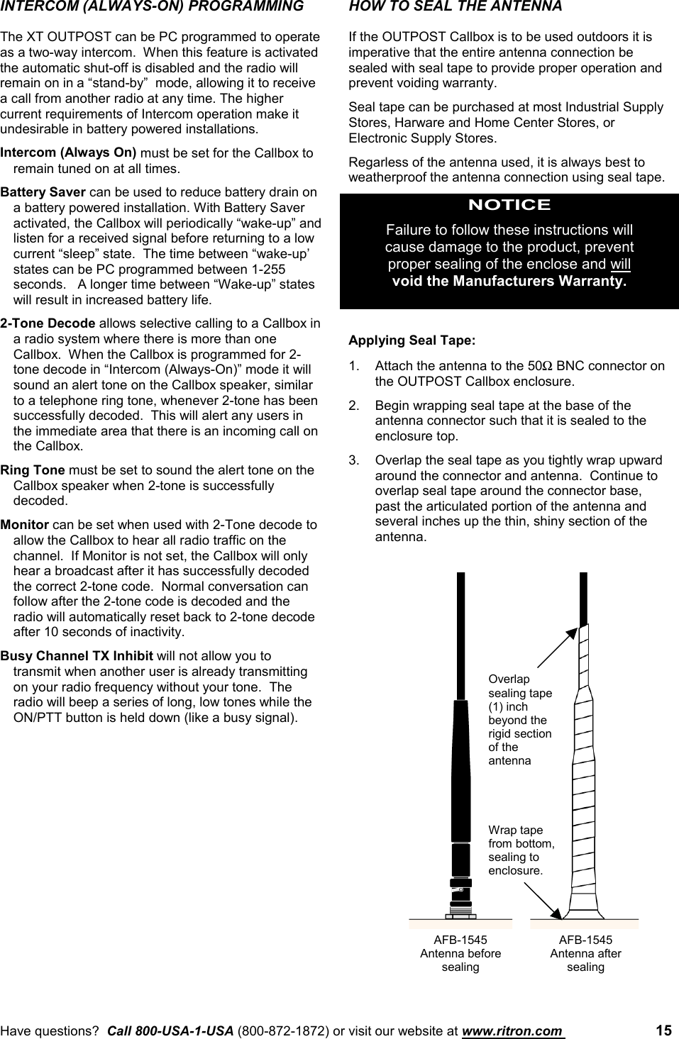 Have questions?  Call 800-USA-1-USA (800-872-1872) or visit our website at www.ritron.com  15INTERCOM (ALWAYS-ON) PROGRAMMINGThe XT OUTPOST can be PC programmed to operateas a two-way intercom.  When this feature is activatedthe automatic shut-off is disabled and the radio willremain on in a “stand-by”  mode, allowing it to receivea call from another radio at any time. The highercurrent requirements of Intercom operation make itundesirable in battery powered installations.Intercom (Always On) must be set for the Callbox toremain tuned on at all times.Battery Saver can be used to reduce battery drain ona battery powered installation. With Battery Saveractivated, the Callbox will periodically “wake-up” andlisten for a received signal before returning to a lowcurrent “sleep” state.  The time between “wake-up’states can be PC programmed between 1-255seconds.   A longer time between “Wake-up” stateswill result in increased battery life.2-Tone Decode allows selective calling to a Callbox ina radio system where there is more than oneCallbox.  When the Callbox is programmed for 2-tone decode in “Intercom (Always-On)” mode it willsound an alert tone on the Callbox speaker, similarto a telephone ring tone, whenever 2-tone has beensuccessfully decoded.  This will alert any users inthe immediate area that there is an incoming call onthe Callbox.Ring Tone must be set to sound the alert tone on theCallbox speaker when 2-tone is successfullydecoded.Monitor can be set when used with 2-Tone decode toallow the Callbox to hear all radio traffic on thechannel.  If Monitor is not set, the Callbox will onlyhear a broadcast after it has successfully decodedthe correct 2-tone code.  Normal conversation canfollow after the 2-tone code is decoded and theradio will automatically reset back to 2-tone decodeafter 10 seconds of inactivity.Busy Channel TX Inhibit will not allow you totransmit when another user is already transmittingon your radio frequency without your tone.  Theradio will beep a series of long, low tones while theON/PTT button is held down (like a busy signal).HOW TO SEAL THE ANTENNAIf the OUTPOST Callbox is to be used outdoors it isimperative that the entire antenna connection besealed with seal tape to provide proper operation andprevent voiding warranty.Seal tape can be purchased at most Industrial SupplyStores, Harware and Home Center Stores, orElectronic Supply Stores.Regarless of the antenna used, it is always best toweatherproof the antenna connection using seal tape.NOTICEFailure to follow these instructions willcause damage to the product, preventproper sealing of the enclose and willvoid the Manufacturers Warranty.Applying Seal Tape:1. Attach the antenna to the 50Ω BNC connector onthe OUTPOST Callbox enclosure.2. Begin wrapping seal tape at the base of theantenna connector such that it is sealed to theenclosure top.3. Overlap the seal tape as you tightly wrap upwardaround the connector and antenna.  Continue tooverlap seal tape around the connector base,past the articulated portion of the antenna andseveral inches up the thin, shiny section of theantenna.AFB-1545Antenna beforesealingWrap tapefrom bottom,sealing toenclosure.Overlapsealing tape(1) inchbeyond therigid sectionof theantennaAFB-1545Antenna aftersealing