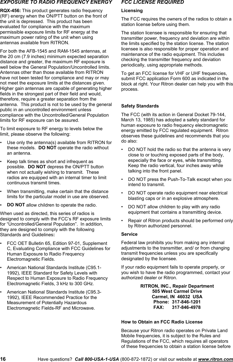 16 Have questions?  Call 800-USA-1-USA (800-872-1872) or visit our website at www.ritron.comEXPOSURE TO RADIO FREQUENCY ENERGYRQX-456: This product generates radio frequency(RF) energy when the ON/PTT button on the front ofthe unit is depressed.  This product has beenevaluated for compliance with the maximumpermissible exposure limits for RF energy at themaximum power rating of the unit when usingantennas available from RITRON.For both the AFB-1545 and RAM-1545 antennas, atthe 20 cm (7.9 inches) minimum expected separationdistance and greater, the maximum RF exposure iswell below the General Population/Uncontrolled limits.Antennas other than those available from RITRONhave not been tested for compliance and may or maynot meet the exposure limits at the distances given.Higher gain antennas are capable of generating higherfields in the strongest part of their field and would,therefore, require a greater separation from theantenna.  This product is not to be used by the generalpublic in an uncontrolled environment unlesscompliance with the Uncontrolled/General Populationlimits for RF exposure can be assured.To limit exposure to RF energy to levels below thelimit, please observe the following:• Use only the antenna(s) available from RITRON forthese models.  DO NOT operate the radio withoutan antenna.• Keep talk times as short and infrequent aspossible.  DO NOT depress the ON/PTT buttonwhen not actually wishing to transmit.  Theseradios are equipped with an internal timer to limitcontinuous transmit times.• When transmitting, make certain that the distancelimits for the particular model in use are observed.• DO NOT allow children to operate the radio.When used as directed, this series of radios isdesigned to comply with the FCC’s RF exposure limitsfor “Uncontrolled/General Population”.  In addition,they are designed to comply with the followingStandards and Guidelines:• FCC OET Bulletin 65, Edition 97-01, SupplementC, Evaluating Compliance with FCC Guidelines forHuman Exposure to Radio FrequencyElectromagnetic Fields.• American National Standards Institute (C95.1-1992), IEEE Standard for Safety Levels withRespect to Human Exposure to Radio FrequencyElectromagnetic Fields, 3 kHz to 300 GHz.• American National Standards Institute (C95.3-1992), IEEE Recommended Practice for theMeasurement of Potentially HazardousElectromagnetic Fields-RF and Microwave.FCC LICENSE REQUIREDLicensingThe FCC requires the owners of the radios to obtain astation license before using them.The station licensee is responsible for ensuring thattransmitter power, frequency and deviation are withinthe limits specified by the station license. The stationlicensee is also responsible for proper operation andmaintenance of the radio equipment. This includeschecking the transmitter frequency and deviationperiodically, using appropriate methods.To get an FCC license for VHF or UHF frequencies,submit FCC application Form 600 as indicated in theblock at right. Your Ritron dealer can help you with thisprocess.Safety StandardsThe FCC (with its action in General Docket 79-144,March 13, 1985) has adopted a safety standard forhuman exposure to radio frequency electromagneticenergy emitted by FCC regulated equipment.  Ritronobserves these guidelines and recommends that youdo also:• DO NOT hold the radio so that the antenna is veryclose to or touching exposed parts of the body,especially the face or eyes, while transmitting.Keep the radio vertical, four inches away whiletalking into the front panel.• DO NOT press the Push-To-Talk except when youintend to transmit.• DO NOT operate radio equipment near electricalblasting caps or in an explosive atmosphere.• DO NOT allow children to play with any radioequipment that contains a transmitting device.• Repair of Ritron products should be performed onlyby Ritron authorized personnel.ServiceFederal law prohibits you from making any internaladjustments to the transmitter, and/ or from changingtransmit frequencies unless you are specificallydesignated by the licensee.If your radio equipment fails to operate properly, oryou wish to have the radio programmed, contact yourauthorized dealer or Ritron.RITRON, INC., Repair Department505 West Carmel DriveCarmel, IN  46032  USAPhone: 317-846-1201FAX: 317-846-4978How to Obtain an FCC Radio LicenseBecause your Ritron radio operates on Private LandMobile frequencies, it is subject to the Rules andRegulations of the FCC, which requires all operatorsof these frequencies to obtain a station license before