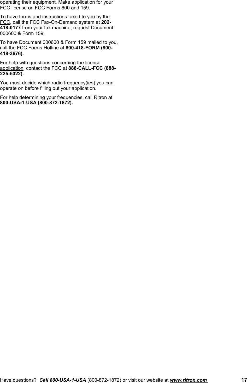 Have questions?  Call 800-USA-1-USA (800-872-1872) or visit our website at www.ritron.com  17operating their equipment. Make application for yourFCC license on FCC Forms 600 and 159.To have forms and instructions faxed to you by theFCC, call the FCC Fax-On-Demand system at 202-418-0177 from your fax machine; request Document000600 &amp; Form 159.To have Document 000600 &amp; Form 159 mailed to you,call the FCC Forms Hotline at 800-418-FORM (800-418-3676).For help with questions concerning the licenseapplication, contact the FCC at 888-CALL-FCC (888-225-5322).You must decide which radio frequency(ies) you canoperate on before filling out your application.For help determining your frequencies, call Ritron at800-USA-1-USA (800-872-1872).