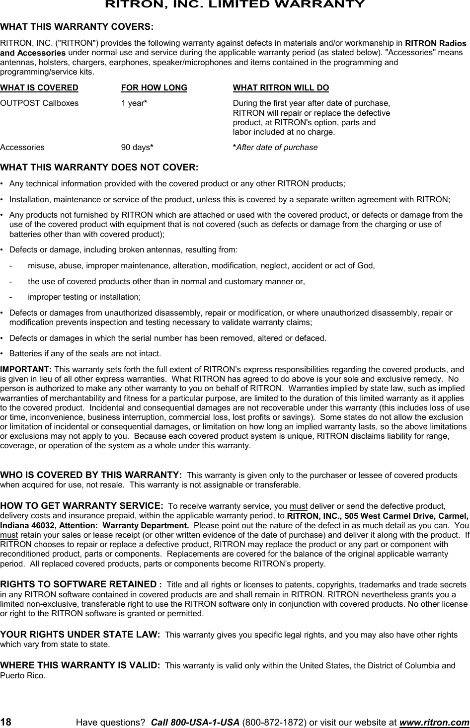 18 Have questions?  Call 800-USA-1-USA (800-872-1872) or visit our website at www.ritron.comRITRON, INC. LIMITED WARRANTYWHAT THIS WARRANTY COVERS:RITRON, INC. (&quot;RITRON&quot;) provides the following warranty against defects in materials and/or workmanship in RITRON Radiosand Accessories under normal use and service during the applicable warranty period (as stated below). &quot;Accessories&quot; meansantennas, holsters, chargers, earphones, speaker/microphones and items contained in the programming andprogramming/service kits.WHAT IS COVERED FOR HOW LONG WHAT RITRON WILL DOOUTPOST Callboxes 1 year*During the first year after date of purchase,RITRON will repair or replace the defective product, at RITRON&apos;s option, parts and labor included at no charge.Accessories 90 days**After date of purchaseWHAT THIS WARRANTY DOES NOT COVER:• Any technical information provided with the covered product or any other RITRON products;• Installation, maintenance or service of the product, unless this is covered by a separate written agreement with RITRON;• Any products not furnished by RITRON which are attached or used with the covered product, or defects or damage from theuse of the covered product with equipment that is not covered (such as defects or damage from the charging or use ofbatteries other than with covered product);• Defects or damage, including broken antennas, resulting from:- misuse, abuse, improper maintenance, alteration, modification, neglect, accident or act of God,- the use of covered products other than in normal and customary manner or,- improper testing or installation;• Defects or damages from unauthorized disassembly, repair or modification, or where unauthorized disassembly, repair ormodification prevents inspection and testing necessary to validate warranty claims;• Defects or damages in which the serial number has been removed, altered or defaced.• Batteries if any of the seals are not intact.IMPORTANT: This warranty sets forth the full extent of RITRON’s express responsibilities regarding the covered products, andis given in lieu of all other express warranties.  What RITRON has agreed to do above is your sole and exclusive remedy.  Noperson is authorized to make any other warranty to you on behalf of RITRON.  Warranties implied by state law, such as impliedwarranties of merchantability and fitness for a particular purpose, are limited to the duration of this limited warranty as it appliesto the covered product.  Incidental and consequential damages are not recoverable under this warranty (this includes loss of useor time, inconvenience, business interruption, commercial loss, lost profits or savings).  Some states do not allow the exclusionor limitation of incidental or consequential damages, or limitation on how long an implied warranty lasts, so the above limitationsor exclusions may not apply to you.  Because each covered product system is unique, RITRON disclaims liability for range,coverage, or operation of the system as a whole under this warranty.WHO IS COVERED BY THIS WARRANTY:  This warranty is given only to the purchaser or lessee of covered productswhen acquired for use, not resale.  This warranty is not assignable or transferable.HOW TO GET WARRANTY SERVICE:  To receive warranty service, you must deliver or send the defective product,delivery costs and insurance prepaid, within the applicable warranty period, to RITRON, INC., 505 West Carmel Drive, Carmel,Indiana 46032, Attention:  Warranty Department.  Please point out the nature of the defect in as much detail as you can.  Youmust retain your sales or lease receipt (or other written evidence of the date of purchase) and deliver it along with the product.  IfRITRON chooses to repair or replace a defective product, RITRON may replace the product or any part or component withreconditioned product, parts or components.  Replacements are covered for the balance of the original applicable warrantyperiod.  All replaced covered products, parts or components become RITRON’s property.RIGHTS TO SOFTWARE RETAINED :  Title and all rights or licenses to patents, copyrights, trademarks and trade secretsin any RITRON software contained in covered products are and shall remain in RITRON. RITRON nevertheless grants you alimited non-exclusive, transferable right to use the RITRON software only in conjunction with covered products. No other licenseor right to the RITRON software is granted or permitted.YOUR RIGHTS UNDER STATE LAW:  This warranty gives you specific legal rights, and you may also have other rightswhich vary from state to state.WHERE THIS WARRANTY IS VALID:  This warranty is valid only within the United States, the District of Columbia andPuerto Rico.