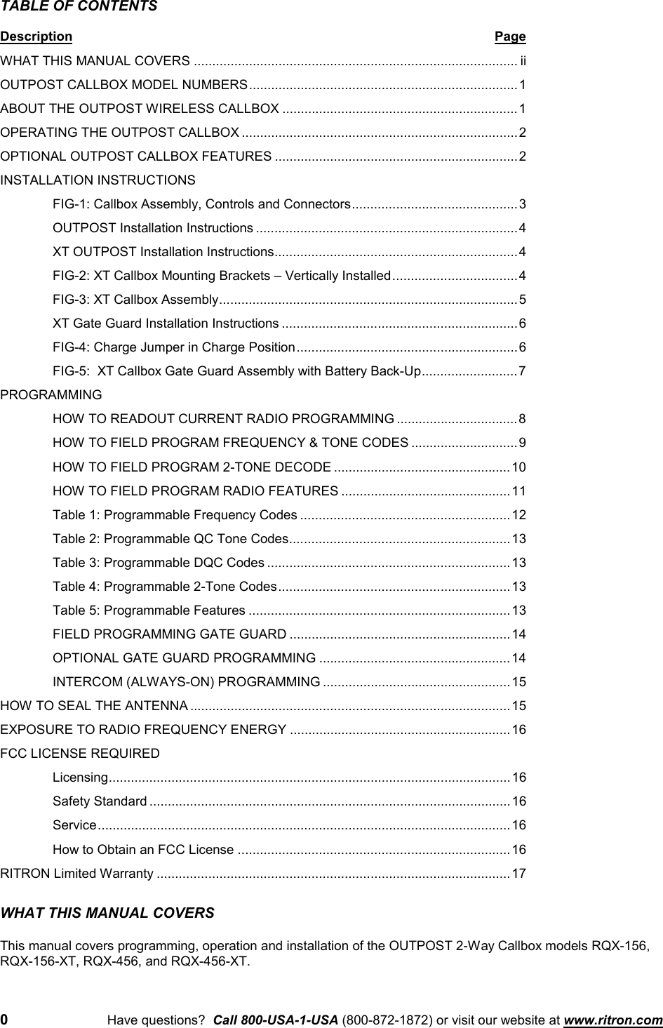 0Have questions?  Call 800-USA-1-USA (800-872-1872) or visit our website at www.ritron.comTABLE OF CONTENTSDescription PageWHAT THIS MANUAL COVERS ........................................................................................ iiOUTPOST CALLBOX MODEL NUMBERS.........................................................................1ABOUT THE OUTPOST WIRELESS CALLBOX ................................................................1OPERATING THE OUTPOST CALLBOX ...........................................................................2OPTIONAL OUTPOST CALLBOX FEATURES ..................................................................2INSTALLATION INSTRUCTIONSFIG-1: Callbox Assembly, Controls and Connectors............................................. 3OUTPOST Installation Instructions .......................................................................4XT OUTPOST Installation Instructions..................................................................4FIG-2: XT Callbox Mounting Brackets – Vertically Installed..................................4FIG-3: XT Callbox Assembly.................................................................................5XT Gate Guard Installation Instructions ................................................................6FIG-4: Charge Jumper in Charge Position............................................................6FIG-5:  XT Callbox Gate Guard Assembly with Battery Back-Up..........................7PROGRAMMINGHOW TO READOUT CURRENT RADIO PROGRAMMING .................................8HOW TO FIELD PROGRAM FREQUENCY &amp; TONE CODES .............................9HOW TO FIELD PROGRAM 2-TONE DECODE ................................................10HOW TO FIELD PROGRAM RADIO FEATURES ..............................................11Table 1: Programmable Frequency Codes .........................................................12Table 2: Programmable QC Tone Codes............................................................13Table 3: Programmable DQC Codes ..................................................................13Table 4: Programmable 2-Tone Codes...............................................................13Table 5: Programmable Features .......................................................................13FIELD PROGRAMMING GATE GUARD ............................................................14OPTIONAL GATE GUARD PROGRAMMING ....................................................14INTERCOM (ALWAYS-ON) PROGRAMMING ...................................................15HOW TO SEAL THE ANTENNA .......................................................................................15EXPOSURE TO RADIO FREQUENCY ENERGY ............................................................16FCC LICENSE REQUIREDLicensing.............................................................................................................16Safety Standard ..................................................................................................16Service................................................................................................................16How to Obtain an FCC License ..........................................................................16RITRON Limited Warranty ................................................................................................17WHAT THIS MANUAL COVERSThis manual covers programming, operation and installation of the OUTPOST 2-Way Callbox models RQX-156,RQX-156-XT, RQX-456, and RQX-456-XT.