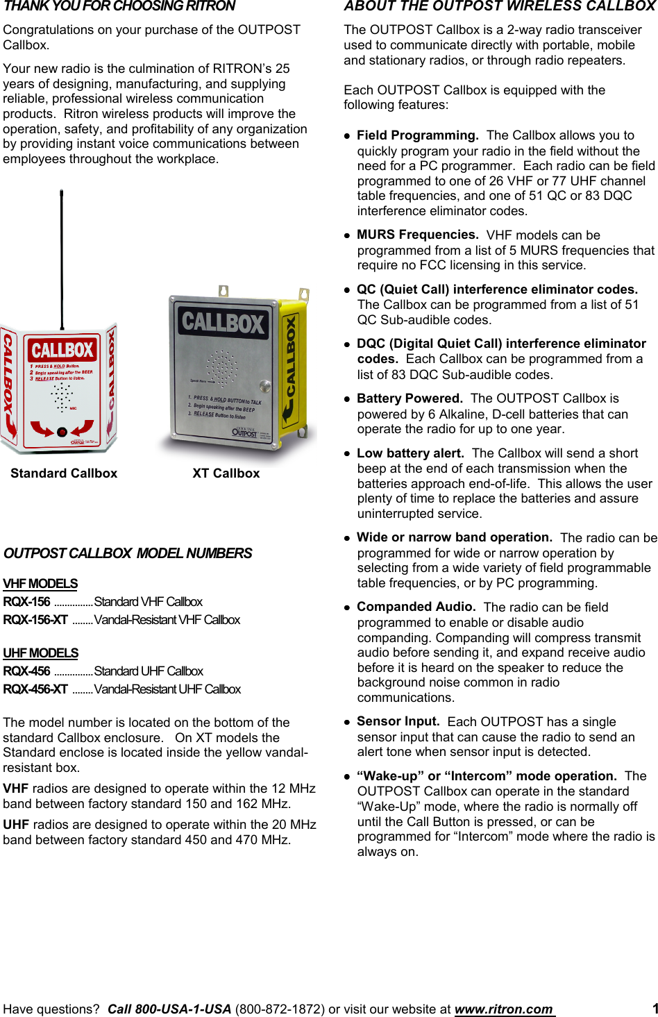 Have questions?  Call 800-USA-1-USA (800-872-1872) or visit our website at www.ritron.com  1THANK YOU FOR CHOOSING RITRONCongratulations on your purchase of the OUTPOSTCallbox.Your new radio is the culmination of RITRON’s 25years of designing, manufacturing, and supplyingreliable, professional wireless communicationproducts.  Ritron wireless products will improve theoperation, safety, and profitability of any organizationby providing instant voice communications betweenemployees throughout the workplace.OUTPOST CALLBOX  MODEL NUMBERSVHF MODELSRQX-156 ...............Standard VHF CallboxRQX-156-XT  ........Vandal-Resistant VHF CallboxUHF MODELSRQX-456 ...............Standard UHF CallboxRQX-456-XT  ........Vandal-Resistant UHF CallboxThe model number is located on the bottom of thestandard Callbox enclosure.   On XT models theStandard enclose is located inside the yellow vandal-resistant box.VHF radios are designed to operate within the 12 MHzband between factory standard 150 and 162 MHz.UHF radios are designed to operate within the 20 MHzband between factory standard 450 and 470 MHz.ABOUT THE OUTPOST WIRELESS CALLBOXThe OUTPOST Callbox is a 2-way radio transceiverused to communicate directly with portable, mobileand stationary radios, or through radio repeaters.Each OUTPOST Callbox is equipped with thefollowing features:••••Field Programming.  The Callbox allows you toquickly program your radio in the field without theneed for a PC programmer.  Each radio can be fieldprogrammed to one of 26 VHF or 77 UHF channeltable frequencies, and one of 51 QC or 83 DQCinterference eliminator codes.••••MURS Frequencies.  VHF models can beprogrammed from a list of 5 MURS frequencies thatrequire no FCC licensing in this service.••••QC (Quiet Call) interference eliminator codes.The Callbox can be programmed from a list of 51QC Sub-audible codes.••••DQC (Digital Quiet Call) interference eliminatorcodes.  Each Callbox can be programmed from alist of 83 DQC Sub-audible codes.••••Battery Powered.  The OUTPOST Callbox ispowered by 6 Alkaline, D-cell batteries that canoperate the radio for up to one year.••••Low battery alert.  The Callbox will send a shortbeep at the end of each transmission when thebatteries approach end-of-life.  This allows the userplenty of time to replace the batteries and assureuninterrupted service.••••Wide or narrow band operation.  The radio can beprogrammed for wide or narrow operation byselecting from a wide variety of field programmabletable frequencies, or by PC programming.••••Companded Audio.  The radio can be fieldprogrammed to enable or disable audiocompanding. Companding will compress transmitaudio before sending it, and expand receive audiobefore it is heard on the speaker to reduce thebackground noise common in radiocommunications.••••Sensor Input.  Each OUTPOST has a singlesensor input that can cause the radio to send analert tone when sensor input is detected.••••“Wake-up” or “Intercom” mode operation.  TheOUTPOST Callbox can operate in the standard“Wake-Up” mode, where the radio is normally offuntil the Call Button is pressed, or can beprogrammed for “Intercom” mode where the radio isalways on.Standard Callbox XT Callbox