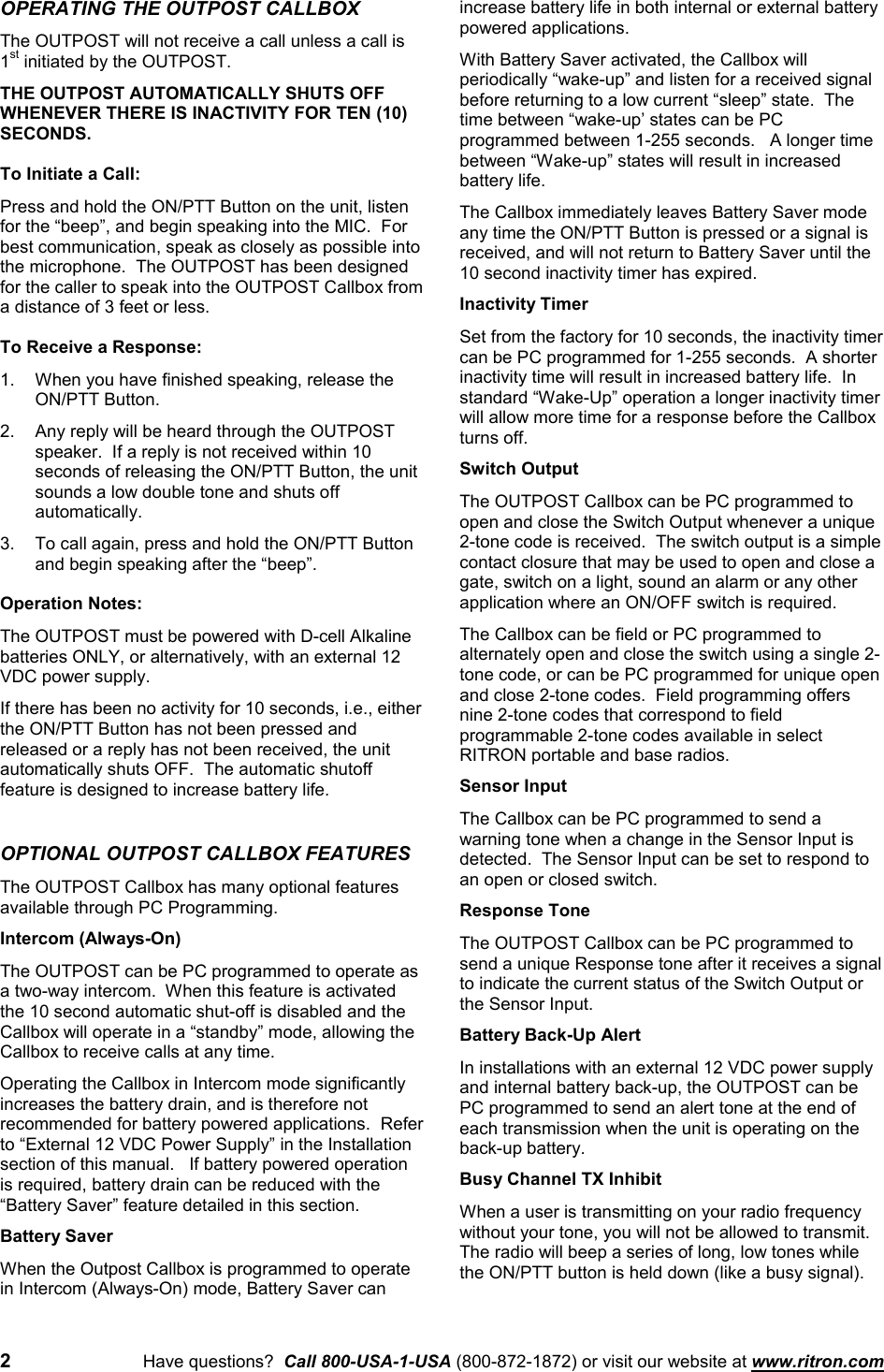 2Have questions?  Call 800-USA-1-USA (800-872-1872) or visit our website at www.ritron.comOPERATING THE OUTPOST CALLBOXThe OUTPOST will not receive a call unless a call is1st initiated by the OUTPOST.THE OUTPOST AUTOMATICALLY SHUTS OFFWHENEVER THERE IS INACTIVITY FOR TEN (10)SECONDS.To Initiate a Call:Press and hold the ON/PTT Button on the unit, listenfor the “beep”, and begin speaking into the MIC.  Forbest communication, speak as closely as possible intothe microphone.  The OUTPOST has been designedfor the caller to speak into the OUTPOST Callbox froma distance of 3 feet or less.To Receive a Response:1. When you have finished speaking, release theON/PTT Button.2. Any reply will be heard through the OUTPOSTspeaker.  If a reply is not received within 10seconds of releasing the ON/PTT Button, the unitsounds a low double tone and shuts offautomatically.3. To call again, press and hold the ON/PTT Buttonand begin speaking after the “beep”.Operation Notes:The OUTPOST must be powered with D-cell Alkalinebatteries ONLY, or alternatively, with an external 12VDC power supply.If there has been no activity for 10 seconds, i.e., eitherthe ON/PTT Button has not been pressed andreleased or a reply has not been received, the unitautomatically shuts OFF.  The automatic shutofffeature is designed to increase battery life.OPTIONAL OUTPOST CALLBOX FEATURESThe OUTPOST Callbox has many optional featuresavailable through PC Programming.Intercom (Always-On)The OUTPOST can be PC programmed to operate asa two-way intercom.  When this feature is activatedthe 10 second automatic shut-off is disabled and theCallbox will operate in a “standby” mode, allowing theCallbox to receive calls at any time.Operating the Callbox in Intercom mode significantlyincreases the battery drain, and is therefore notrecommended for battery powered applications.  Referto “External 12 VDC Power Supply” in the Installationsection of this manual.   If battery powered operationis required, battery drain can be reduced with the“Battery Saver” feature detailed in this section.Battery SaverWhen the Outpost Callbox is programmed to operatein Intercom (Always-On) mode, Battery Saver canincrease battery life in both internal or external batterypowered applications.With Battery Saver activated, the Callbox willperiodically “wake-up” and listen for a received signalbefore returning to a low current “sleep” state.  Thetime between “wake-up’ states can be PCprogrammed between 1-255 seconds.   A longer timebetween “Wake-up” states will result in increasedbattery life.The Callbox immediately leaves Battery Saver modeany time the ON/PTT Button is pressed or a signal isreceived, and will not return to Battery Saver until the10 second inactivity timer has expired.Inactivity TimerSet from the factory for 10 seconds, the inactivity timercan be PC programmed for 1-255 seconds.  A shorterinactivity time will result in increased battery life.  Instandard “Wake-Up” operation a longer inactivity timerwill allow more time for a response before the Callboxturns off.Switch OutputThe OUTPOST Callbox can be PC programmed toopen and close the Switch Output whenever a unique2-tone code is received.  The switch output is a simplecontact closure that may be used to open and close agate, switch on a light, sound an alarm or any otherapplication where an ON/OFF switch is required.The Callbox can be field or PC programmed toalternately open and close the switch using a single 2-tone code, or can be PC programmed for unique openand close 2-tone codes.  Field programming offersnine 2-tone codes that correspond to fieldprogrammable 2-tone codes available in selectRITRON portable and base radios.Sensor InputThe Callbox can be PC programmed to send awarning tone when a change in the Sensor Input isdetected.  The Sensor Input can be set to respond toan open or closed switch.Response ToneThe OUTPOST Callbox can be PC programmed tosend a unique Response tone after it receives a signalto indicate the current status of the Switch Output orthe Sensor Input.Battery Back-Up AlertIn installations with an external 12 VDC power supplyand internal battery back-up, the OUTPOST can bePC programmed to send an alert tone at the end ofeach transmission when the unit is operating on theback-up battery.Busy Channel TX InhibitWhen a user is transmitting on your radio frequencywithout your tone, you will not be allowed to transmit.The radio will beep a series of long, low tones whilethe ON/PTT button is held down (like a busy signal).