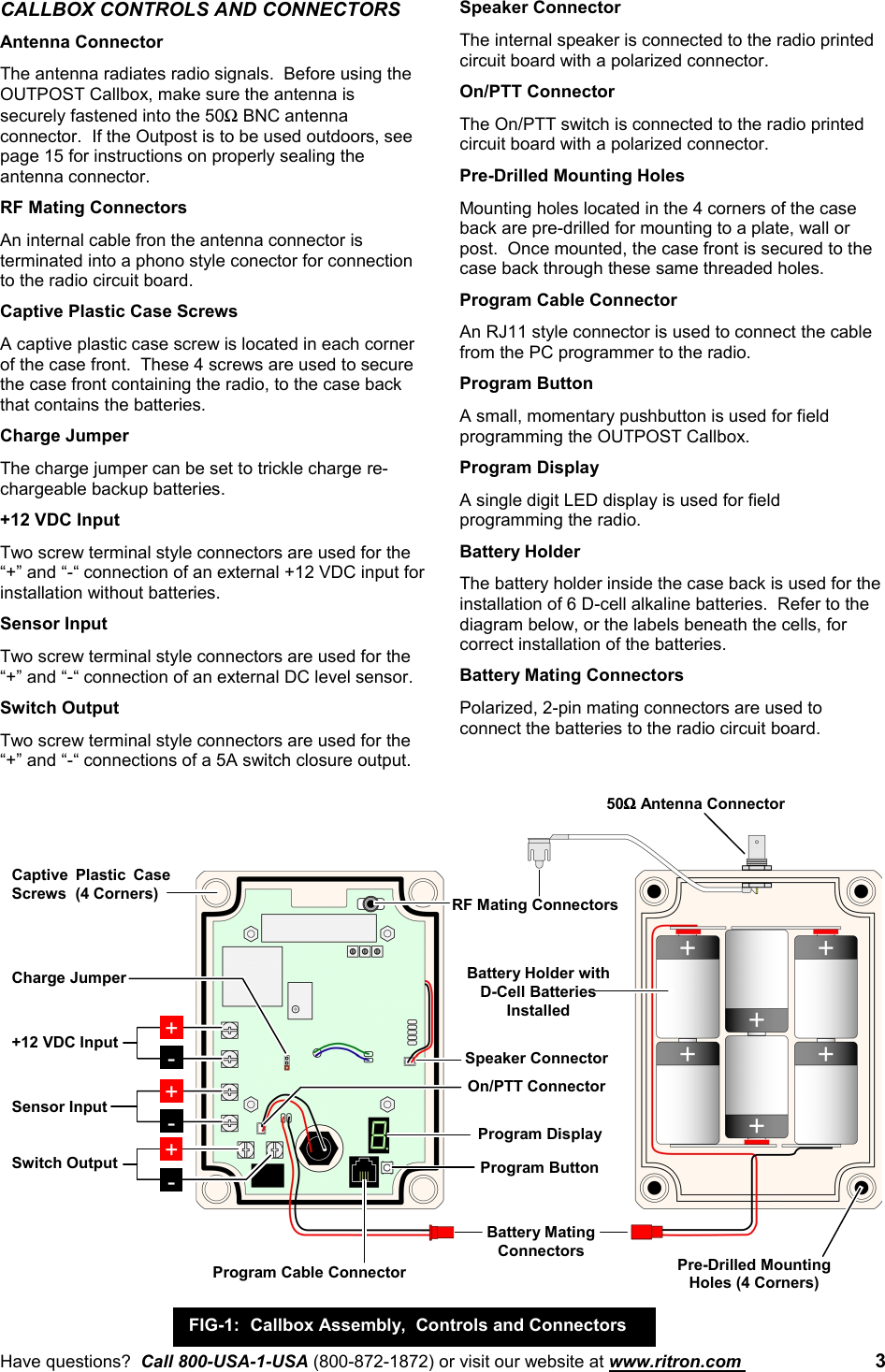 Have questions?  Call 800-USA-1-USA (800-872-1872) or visit our website at www.ritron.com  3CALLBOX CONTROLS AND CONNECTORSAntenna ConnectorThe antenna radiates radio signals.  Before using theOUTPOST Callbox, make sure the antenna issecurely fastened into the 50Ω BNC antennaconnector.  If the Outpost is to be used outdoors, seepage 15 for instructions on properly sealing theantenna connector.RF Mating ConnectorsAn internal cable fron the antenna connector isterminated into a phono style conector for connectionto the radio circuit board.Captive Plastic Case ScrewsA captive plastic case screw is located in each cornerof the case front.  These 4 screws are used to securethe case front containing the radio, to the case backthat contains the batteries.Charge JumperThe charge jumper can be set to trickle charge re-chargeable backup batteries.+12 VDC InputTwo screw terminal style connectors are used for the“+” and “-“ connection of an external +12 VDC input forinstallation without batteries.Sensor InputTwo screw terminal style connectors are used for the“+” and “-“ connection of an external DC level sensor.Switch OutputTwo screw terminal style connectors are used for the“+” and “-“ connections of a 5A switch closure output.Speaker ConnectorThe internal speaker is connected to the radio printedcircuit board with a polarized connector.On/PTT ConnectorThe On/PTT switch is connected to the radio printedcircuit board with a polarized connector.Pre-Drilled Mounting HolesMounting holes located in the 4 corners of the caseback are pre-drilled for mounting to a plate, wall orpost.  Once mounted, the case front is secured to thecase back through these same threaded holes.Program Cable ConnectorAn RJ11 style connector is used to connect the cablefrom the PC programmer to the radio.Program ButtonA small, momentary pushbutton is used for fieldprogramming the OUTPOST Callbox.Program DisplayA single digit LED display is used for fieldprogramming the radio.Battery HolderThe battery holder inside the case back is used for theinstallation of 6 D-cell alkaline batteries.  Refer to thediagram below, or the labels beneath the cells, forcorrect installation of the batteries.Battery Mating ConnectorsPolarized, 2-pin mating connectors are used toconnect the batteries to the radio circuit board.+-+-+12 VDC InputSensor Input+-Switch OutputRF Mating Connectors50ΩΩΩΩ Antenna ConnectorCaptive Plastic CaseScrews  (4 Corners)Program ButtonProgram DisplayBattery MatingConnectorsProgram Cable ConnectorBattery Holder withD-Cell BatteriesInstalledPre-Drilled MountingHoles (4 Corners)FIG-1: Callbox Assembly,  Controls and ConnectorsCharge JumperSpeaker ConnectorOn/PTT Connector