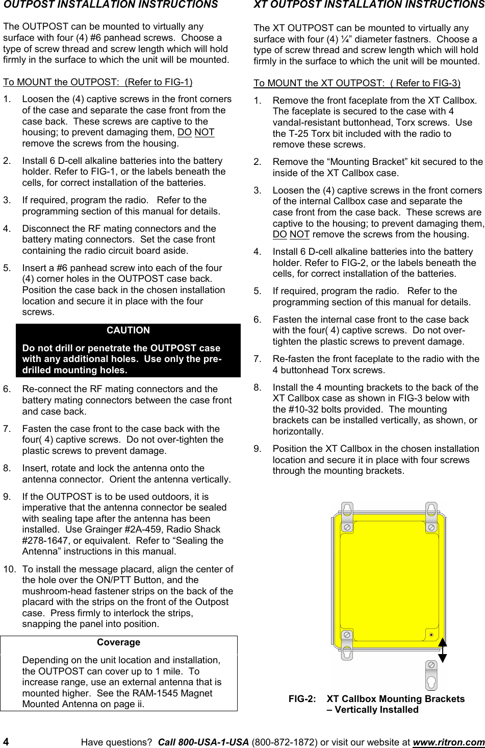 4Have questions?  Call 800-USA-1-USA (800-872-1872) or visit our website at www.ritron.comOUTPOST INSTALLATION INSTRUCTIONSThe OUTPOST can be mounted to virtually anysurface with four (4) #6 panhead screws.  Choose atype of screw thread and screw length which will holdfirmly in the surface to which the unit will be mounted.To MOUNT the OUTPOST:  (Refer to FIG-1)1. Loosen the (4) captive screws in the front cornersof the case and separate the case front from thecase back.  These screws are captive to thehousing; to prevent damaging them, DO NOTremove the screws from the housing.2. Install 6 D-cell alkaline batteries into the batteryholder. Refer to FIG-1, or the labels beneath thecells, for correct installation of the batteries.3. If required, program the radio.   Refer to theprogramming section of this manual for details.4. Disconnect the RF mating connectors and thebattery mating connectors.  Set the case frontcontaining the radio circuit board aside.5. Insert a #6 panhead screw into each of the four(4) corner holes in the OUTPOST case back.Position the case back in the chosen installationlocation and secure it in place with the fourscrews.CAUTIONDo not drill or penetrate the OUTPOST casewith any additional holes.  Use only the pre-drilled mounting holes.6. Re-connect the RF mating connectors and thebattery mating connectors between the case frontand case back.7. Fasten the case front to the case back with thefour( 4) captive screws.  Do not over-tighten theplastic screws to prevent damage.8. Insert, rotate and lock the antenna onto theantenna connector.  Orient the antenna vertically.9. If the OUTPOST is to be used outdoors, it isimperative that the antenna connector be sealedwith sealing tape after the antenna has beeninstalled.  Use Grainger #2A-459, Radio Shack#278-1647, or equivalent.  Refer to “Sealing theAntenna” instructions in this manual.10. To install the message placard, align the center ofthe hole over the ON/PTT Button, and themushroom-head fastener strips on the back of theplacard with the strips on the front of the Outpostcase.  Press firmly to interlock the strips,snapping the panel into position.CoverageDepending on the unit location and installation,the OUTPOST can cover up to 1 mile.  Toincrease range, use an external antenna that ismounted higher.  See the RAM-1545 MagnetMounted Antenna on page ii.XT OUTPOST INSTALLATION INSTRUCTIONSThe XT OUTPOST can be mounted to virtually anysurface with four (4) ¼” diameter fastners.  Choose atype of screw thread and screw length which will holdfirmly in the surface to which the unit will be mounted.To MOUNT the XT OUTPOST:  ( Refer to FIG-3)1. Remove the front faceplate from the XT Callbox.The faceplate is secured to the case with 4vandal-resistant buttonhead, Torx screws.  Usethe T-25 Torx bit included with the radio toremove these screws.2. Remove the “Mounting Bracket” kit secured to theinside of the XT Callbox case.3. Loosen the (4) captive screws in the front cornersof the internal Callbox case and separate thecase front from the case back.  These screws arecaptive to the housing; to prevent damaging them,DO NOT remove the screws from the housing.4. Install 6 D-cell alkaline batteries into the batteryholder. Refer to FIG-2, or the labels beneath thecells, for correct installation of the batteries.5. If required, program the radio.   Refer to theprogramming section of this manual for details.6. Fasten the internal case front to the case backwith the four( 4) captive screws.  Do not over-tighten the plastic screws to prevent damage.7. Re-fasten the front faceplate to the radio with the4 buttonhead Torx screws.8. Install the 4 mounting brackets to the back of theXT Callbox case as shown in FIG-3 below withthe #10-32 bolts provided.  The mountingbrackets can be installed vertically, as shown, orhorizontally.9. Position the XT Callbox in the chosen installationlocation and secure it in place with four screwsthrough the mounting brackets.FIG-2:   XT Callbox Mounting Brackets– Vertically Installed