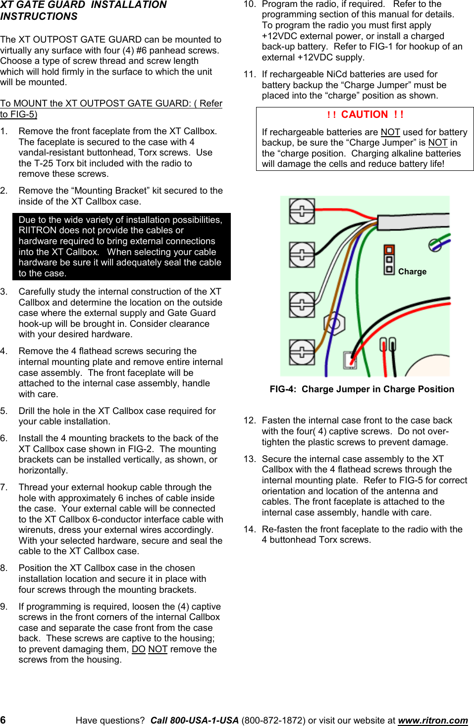 6Have questions?  Call 800-USA-1-USA (800-872-1872) or visit our website at www.ritron.comXT GATE GUARD  INSTALLATIONINSTRUCTIONSThe XT OUTPOST GATE GUARD can be mounted tovirtually any surface with four (4) #6 panhead screws.Choose a type of screw thread and screw lengthwhich will hold firmly in the surface to which the unitwill be mounted.To MOUNT the XT OUTPOST GATE GUARD: ( Referto FIG-5)1. Remove the front faceplate from the XT Callbox.The faceplate is secured to the case with 4vandal-resistant buttonhead, Torx screws.  Usethe T-25 Torx bit included with the radio toremove these screws.2. Remove the “Mounting Bracket” kit secured to theinside of the XT Callbox case.Due to the wide variety of installation possibilities,RIITRON does not provide the cables orhardware required to bring external connectionsinto the XT Callbox.   When selecting your cablehardware be sure it will adequately seal the cableto the case.3. Carefully study the internal construction of the XTCallbox and determine the location on the outsidecase where the external supply and Gate Guardhook-up will be brought in. Consider clearancewith your desired hardware.4. Remove the 4 flathead screws securing theinternal mounting plate and remove entire internalcase assembly.  The front faceplate will beattached to the internal case assembly, handlewith care.5. Drill the hole in the XT Callbox case required foryour cable installation.6. Install the 4 mounting brackets to the back of theXT Callbox case shown in FIG-2.  The mountingbrackets can be installed vertically, as shown, orhorizontally.7. Thread your external hookup cable through thehole with approximately 6 inches of cable insidethe case.  Your external cable will be connectedto the XT Callbox 6-conductor interface cable withwirenuts, dress your external wires accordingly.With your selected hardware, secure and seal thecable to the XT Callbox case.8. Position the XT Callbox case in the choseninstallation location and secure it in place withfour screws through the mounting brackets.9. If programming is required, loosen the (4) captivescrews in the front corners of the internal Callboxcase and separate the case front from the caseback.  These screws are captive to the housing;to prevent damaging them, DO NOT remove thescrews from the housing.10. Program the radio, if required.   Refer to theprogramming section of this manual for details.To program the radio you must first apply+12VDC external power, or install a chargedback-up battery.  Refer to FIG-1 for hookup of anexternal +12VDC supply.11. If rechargeable NiCd batteries are used forbattery backup the “Charge Jumper” must beplaced into the “charge” position as shown. ! !  CAUTION  ! !If rechargeable batteries are NOT used for batterybackup, be sure the “Charge Jumper” is NOT inthe “charge position.  Charging alkaline batterieswill damage the cells and reduce battery life!12. Fasten the internal case front to the case backwith the four( 4) captive screws.  Do not over-tighten the plastic screws to prevent damage.13. Secure the internal case assembly to the XTCallbox with the 4 flathead screws through theinternal mounting plate.  Refer to FIG-5 for correctorientation and location of the antenna andcables. The front faceplate is attached to theinternal case assembly, handle with care.14. Re-fasten the front faceplate to the radio with the4 buttonhead Torx screws.ChargeFIG-4:  Charge Jumper in Charge Position
