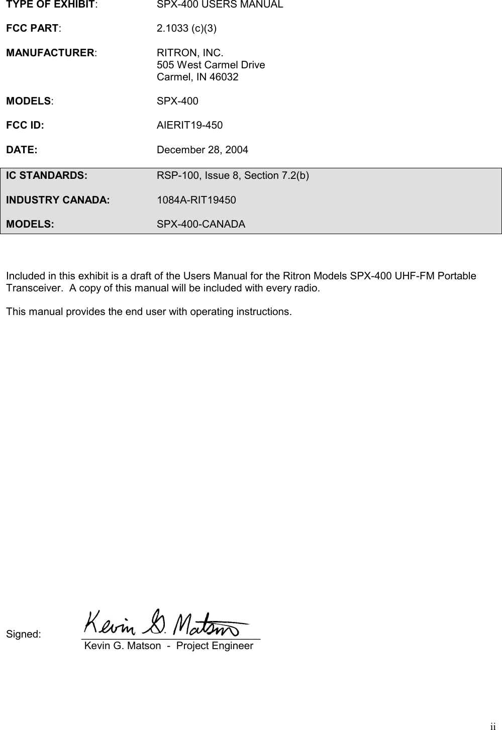 iiTYPE OF EXHIBIT: SPX-400 USERS MANUALFCC PART: 2.1033 (c)(3)MANUFACTURER: RITRON, INC.505 West Carmel DriveCarmel, IN 46032MODELS: SPX-400FCC ID: AIERIT19-450DATE: December 28, 2004IC STANDARDS: RSP-100, Issue 8, Section 7.2(b)INDUSTRY CANADA: 1084A-RIT19450MODELS: SPX-400-CANADAIncluded in this exhibit is a draft of the Users Manual for the Ritron Models SPX-400 UHF-FM PortableTransceiver.  A copy of this manual will be included with every radio.This manual provides the end user with operating instructions.Signed: _______________________________ Kevin G. Matson  -  Project Engineer