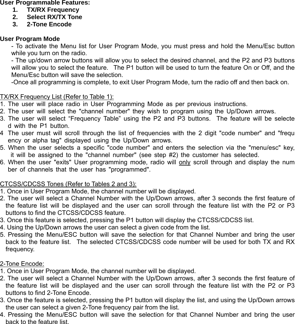  User Programmable Features: 1.  TX/RX Frequency 2.    Select RX/TX Tone 3.  2-Tone Encode  User Program Mode - To activate the Menu list for User Program Mode, you must press and hold the Menu/Esc button while you turn on the radio. - The up/down arrow buttons will allow you to select the desired channel, and the P2 and P3 buttons will allow you to select the feature.  The P1 button will be used to turn the feature On or Off, and the Menu/Esc button will save the selection. -Once all programming is complete, to exit User Program Mode, turn the radio off and then back on.  TX/RX Frequency List (Refer to Table 1):   1. The user will place radio in User Programming Mode as per previous instructions. 2. The user will select the &quot;channel number&quot; they wish to program using the Up/Down arrows. 3. The user will select “Frequency Table” using the P2 and P3 buttons.  The feature will be selected with the P1 button. 4  The user must will scroll through the list of frequencies with the 2 digit &quot;code number&quot; and &quot;frequency or alpha tag&quot; displayed using the Up/Down arrows.  5. When the user selects a specific &quot;code number&quot; and enters the selection via the &quot;menu/esc&quot; key, it will be assigned to the &quot;channel number&quot; (see step #2) the customer has selected. 6. When the user &quot;exits&quot; User programming mode, radio will only scroll through and display the number of channels that the user has &quot;programmed&quot;.  CTCSS/CDCSS Tones (Refer to Tables 2 and 3):   1. Once in User Program Mode, the channel number will be displayed.     2. The user will select a Channel Number with the Up/Down arrows, after 3 seconds the first feature of the feature list will be displayed and the user can scroll through the feature list with the P2 or P3 buttons to find the CTCSS/CDCSS feature.     3. Once this feature is selected, pressing the P1 button will display the CTCSS/CDCSS list. 4. Using the Up/Down arrows the user can select a given code from the list. 5. Pressing the Menu/ESC button will save the selection for that Channel Number and bring the user back to the feature list.  The selected CTCSS/CDCSS code number will be used for both TX and RX frequency.  2-Tone Encode:   1. Once in User Program Mode, the channel number will be displayed.     2. The user will select a Channel Number with the Up/Down arrows, after 3 seconds the first feature of the feature list will be displayed and the user can scroll through the feature list with the P2 or P3 buttons to find 2-Tone Encode.     3. Once the feature is selected, pressing the P1 button will display the list, and using the Up/Down arrows the user can select a given 2-Tone frequency pair from the list.     4. Pressing the Menu/ESC button will save the selection for that Channel Number and bring the user back to the feature list.              
