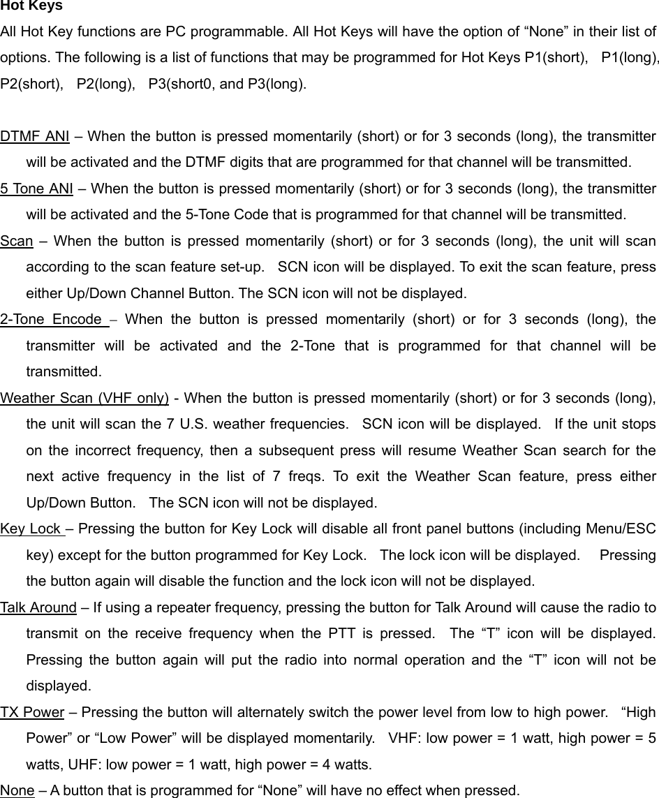 Hot Keys All Hot Key functions are PC programmable. All Hot Keys will have the option of “None” in their list of options. The following is a list of functions that may be programmed for Hot Keys P1(short),    P1(long),   P2(short),  P2(long),  P3(short0, and P3(long).  DTMF ANI – When the button is pressed momentarily (short) or for 3 seconds (long), the transmitter will be activated and the DTMF digits that are programmed for that channel will be transmitted.   5 Tone ANI – When the button is pressed momentarily (short) or for 3 seconds (long), the transmitter will be activated and the 5-Tone Code that is programmed for that channel will be transmitted. Scan – When the button is pressed momentarily (short) or for 3 seconds (long), the unit will scan according to the scan feature set-up.   SCN icon will be displayed. To exit the scan feature, press either Up/Down Channel Button. The SCN icon will not be displayed. 2-Tone Encode – When the button is pressed momentarily (short) or for 3 seconds (long), the transmitter will be activated and the 2-Tone that is programmed for that channel will be transmitted. Weather Scan (VHF only) - When the button is pressed momentarily (short) or for 3 seconds (long), the unit will scan the 7 U.S. weather frequencies.  SCN icon will be displayed.  If the unit stops on the incorrect frequency, then a subsequent press will resume Weather Scan search for the next active frequency in the list of 7 freqs. To exit the Weather Scan feature, press either Up/Down Button.    The SCN icon will not be displayed. Key Lock – Pressing the button for Key Lock will disable all front panel buttons (including Menu/ESC key) except for the button programmed for Key Lock.    The lock icon will be displayed.      Pressing the button again will disable the function and the lock icon will not be displayed. Talk Around – If using a repeater frequency, pressing the button for Talk Around will cause the radio to transmit on the receive frequency when the PTT is pressed.  The “T” icon will be displayed.  Pressing the button again will put the radio into normal operation and the “T” icon will not be displayed. TX Power – Pressing the button will alternately switch the power level from low to high power.    “High Power” or “Low Power” will be displayed momentarily.  VHF: low power = 1 watt, high power = 5 watts, UHF: low power = 1 watt, high power = 4 watts. None – A button that is programmed for “None” will have no effect when pressed.      