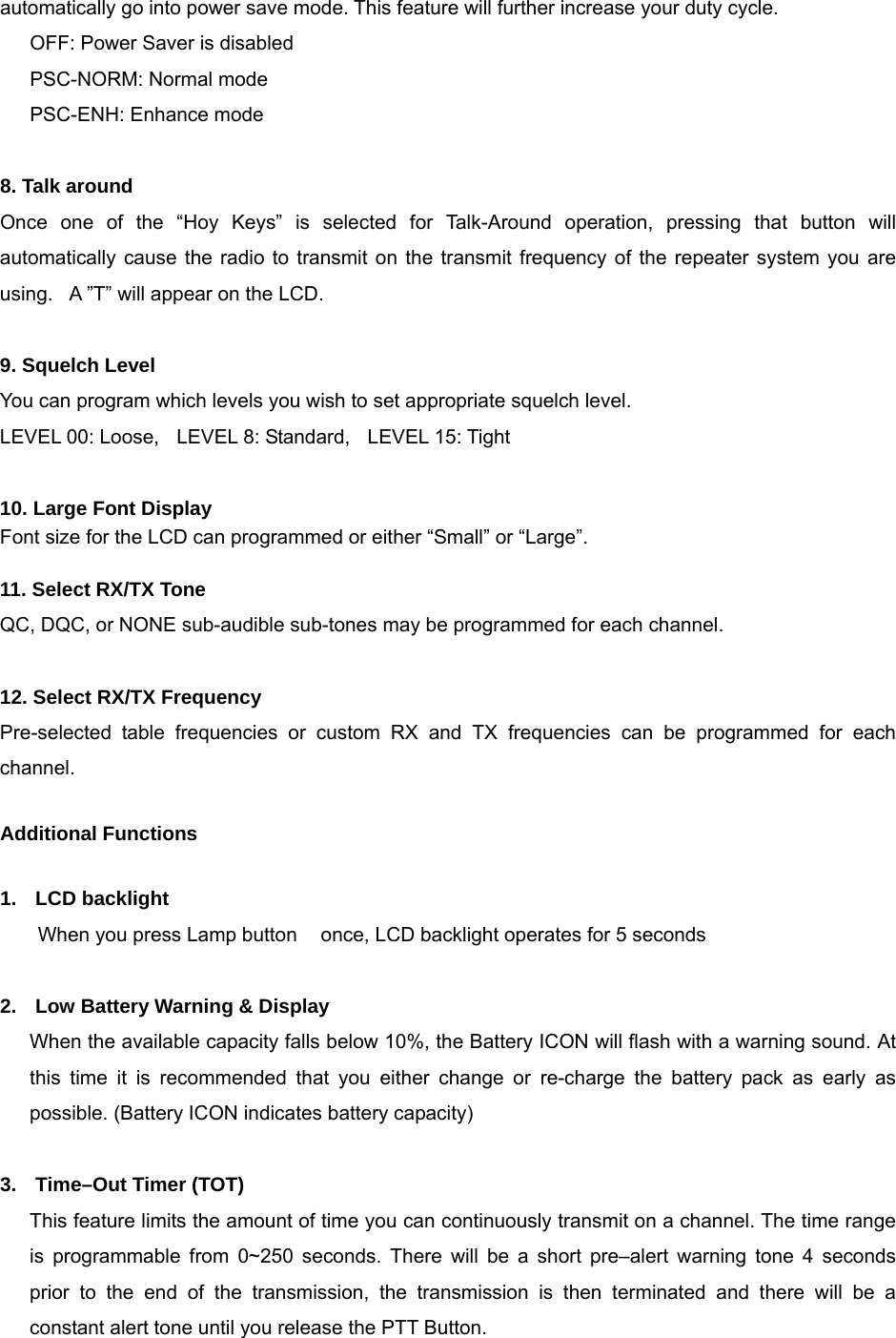 automatically go into power save mode. This feature will further increase your duty cycle. OFF: Power Saver is disabled PSC-NORM: Normal mode   PSC-ENH: Enhance mode  8. Talk around Once one of the “Hoy Keys” is selected for Talk-Around operation, pressing that button will automatically cause the radio to transmit on the transmit frequency of the repeater system you are using.  A ”T” will appear on the LCD.  9. Squelch Level You can program which levels you wish to set appropriate squelch level.   LEVEL 00: Loose,    LEVEL 8: Standard,    LEVEL 15: Tight  10. Large Font Display Font size for the LCD can programmed or either “Small” or “Large”.  11. Select RX/TX Tone     QC, DQC, or NONE sub-audible sub-tones may be programmed for each channel.  12. Select RX/TX Frequency Pre-selected table frequencies or custom RX and TX frequencies can be programmed for each channel.   Additional Functions  1.  LCD backlight     When you press Lamp button  once, LCD backlight operates for 5 seconds  2.  Low Battery Warning &amp; Display When the available capacity falls below 10%, the Battery ICON will flash with a warning sound. At this time it is recommended that you either change or re-charge the battery pack as early as possible. (Battery ICON indicates battery capacity)     3.  Time–Out Timer (TOT) This feature limits the amount of time you can continuously transmit on a channel. The time range is programmable from 0~250 seconds. There will be a short pre–alert warning tone 4 seconds prior to the end of the transmission, the transmission is then terminated and there will be a constant alert tone until you release the PTT Button.   