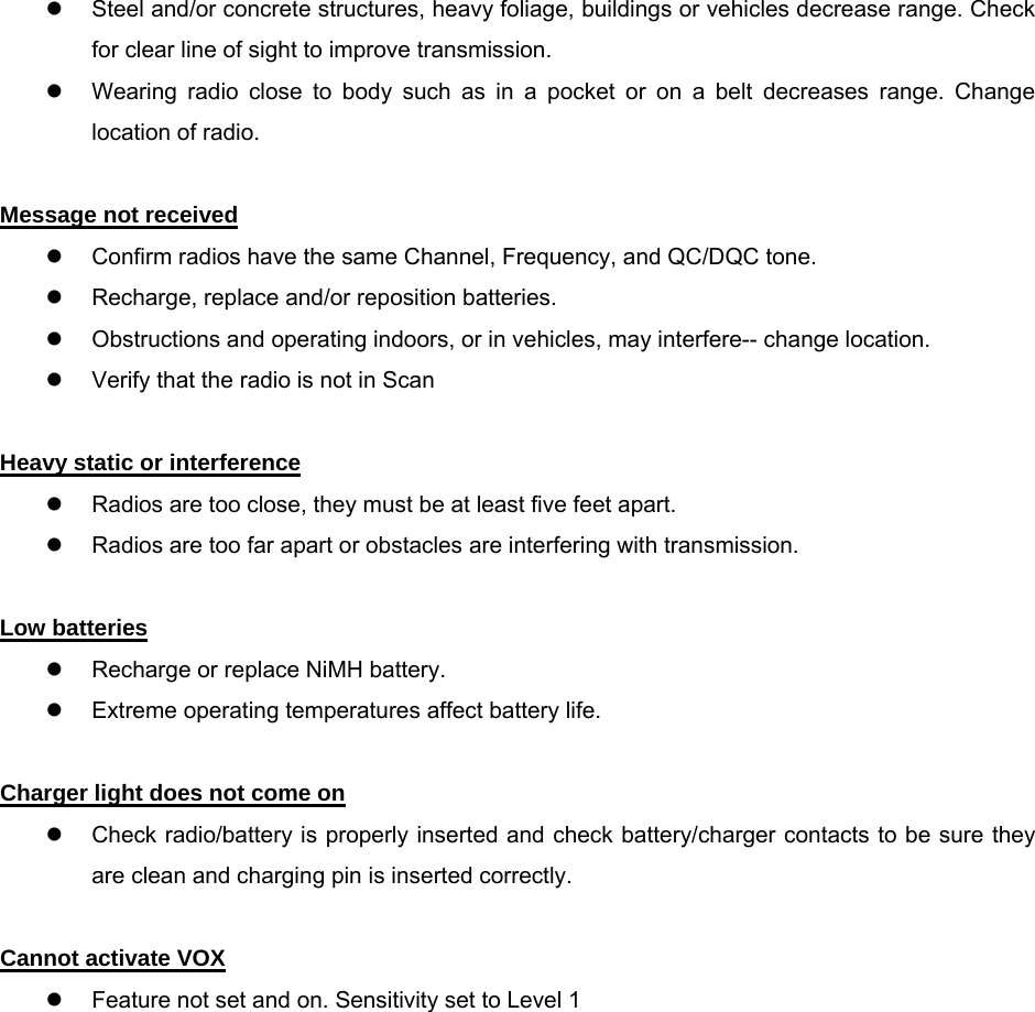 z  Steel and/or concrete structures, heavy foliage, buildings or vehicles decrease range. Check for clear line of sight to improve transmission. z  Wearing radio close to body such as in a pocket or on a belt decreases range. Change location of radio.  Message not received z  Confirm radios have the same Channel, Frequency, and QC/DQC tone. z  Recharge, replace and/or reposition batteries. z  Obstructions and operating indoors, or in vehicles, may interfere-- change location. z  Verify that the radio is not in Scan  Heavy static or interference z  Radios are too close, they must be at least five feet apart. z  Radios are too far apart or obstacles are interfering with transmission.  Low batteries z  Recharge or replace NiMH battery.   z  Extreme operating temperatures affect battery life.  Charger light does not come on z  Check radio/battery is properly inserted and check battery/charger contacts to be sure they are clean and charging pin is inserted correctly. Symptom Try This: Cannot activate VOX z  Feature not set and on. Sensitivity set to Level 1                