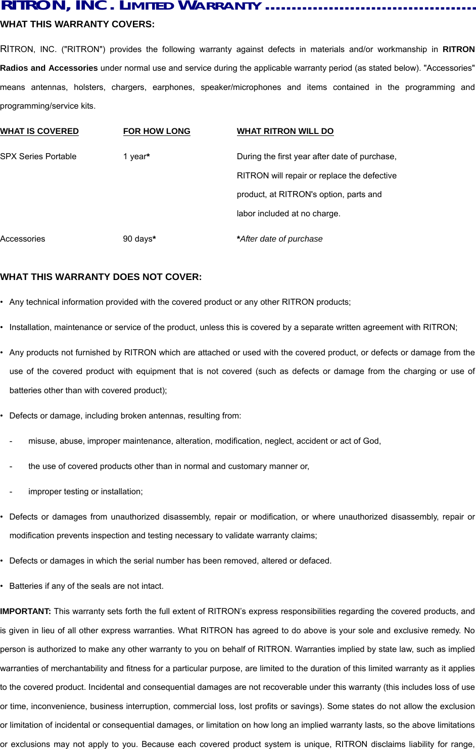 RITRON, INC. LIMITED WARRANTY........................................ WHAT THIS WARRANTY COVERS:     RITRON, INC. (&quot;RITRON&quot;) provides the following warranty against defects in materials and/or workmanship in RITRON Radios and Accessories under normal use and service during the applicable warranty period (as stated below). &quot;Accessories&quot; means antennas, holsters, chargers, earphones, speaker/microphones and items contained in the programming and programming/service kits.     WHAT IS COVERED  FOR HOW LONG  WHAT RITRON WILL DO SPX Series Portable  1 year*  During the first year after date of purchase,       RITRON will repair or replace the defective         product, at RITRON&apos;s option, parts and         labor included at no charge. Accessories 90 days* *After date of purchase  WHAT THIS WARRANTY DOES NOT COVER:     •  Any technical information provided with the covered product or any other RITRON products; •  Installation, maintenance or service of the product, unless this is covered by a separate written agreement with RITRON; •  Any products not furnished by RITRON which are attached or used with the covered product, or defects or damage from the use of the covered product with equipment that is not covered (such as defects or damage from the charging or use of batteries other than with covered product); •  Defects or damage, including broken antennas, resulting from: -  misuse, abuse, improper maintenance, alteration, modification, neglect, accident or act of God, -  the use of covered products other than in normal and customary manner or,   -  improper testing or installation; •  Defects or damages from unauthorized disassembly, repair or modification, or where unauthorized disassembly, repair or modification prevents inspection and testing necessary to validate warranty claims; •  Defects or damages in which the serial number has been removed, altered or defaced. •  Batteries if any of the seals are not intact. IMPORTANT: This warranty sets forth the full extent of RITRON’s express responsibilities regarding the covered products, and is given in lieu of all other express warranties. What RITRON has agreed to do above is your sole and exclusive remedy. No person is authorized to make any other warranty to you on behalf of RITRON. Warranties implied by state law, such as implied warranties of merchantability and fitness for a particular purpose, are limited to the duration of this limited warranty as it applies to the covered product. Incidental and consequential damages are not recoverable under this warranty (this includes loss of use or time, inconvenience, business interruption, commercial loss, lost profits or savings). Some states do not allow the exclusion or limitation of incidental or consequential damages, or limitation on how long an implied warranty lasts, so the above limitations or exclusions may not apply to you. Because each covered product system is unique, RITRON disclaims liability for range, 