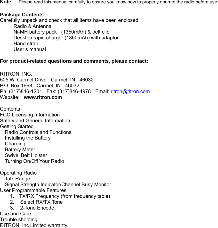   Note:  Please read this manual carefully to ensure you know how to properly operate the radio before use.    Package Contents   Carefully unpack and check that all items have been enclosed.   Radio &amp; Antenna     Ni-MH battery pack    (1350mAh) &amp; belt clip      Desktop rapid charger (1350mAh) with adaptor   Hand strap      User’s manual   For product-related questions and comments, please contact:  RITRON, INC. 505 W. Carmel Drive  Carmel, IN  46032 P.O. Box 1998  Carmel, IN  46032 Ph: (317)846-1201  Fax: (317)846-4978  Email: ritron@ritron.comWebsite:  www.ritron.com   Contents FCC Licensing Information        Safety and General Information           Getting Started        Radio Controls and Functions Installing the Battery Charging Battery Meter Swivel Belt Holster Turning On/Off Your Radio  Operating Radio      Talk Range Signal Strength Indicator/Channel Busy Monitor User Programmable Features         1.  TX/RX Frequency (from frequency table) 2. Select RX/TX Tone 3. 2-Tone Encode Use and Care       Trouble shooting      RITRON, Inc Limited warranty                        