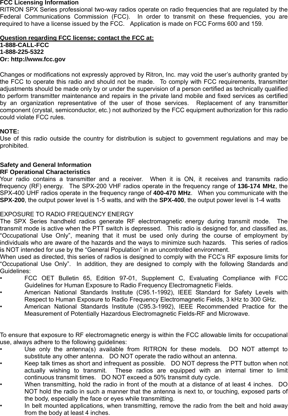  FCC Licensing Information RITRON SPX Series professional two-way radios operate on radio frequencies that are regulated by the Federal Communications Commission (FCC).  In order to transmit on these frequencies, you are required to have a license issued by the FCC.    Application is made on FCC Forms 600 and 159.  Question regarding FCC license; contact the FCC at:1-888-CALL-FCC 1-888-225-5322 Or: http://www.fcc.gov  Changes or modifications not expressly approved by Ritron, Inc. may void the user’s authority granted by the FCC to operate this radio and should not be made.  To comply with FCC requirements, transmitter adjustments should be made only by or under the supervision of a person certified as technically qualified to perform transmitter maintenance and repairs in the private land mobile and fixed services as certified by an organization representative of the user of those services.  Replacement of any transmitter component (crystal, semiconductor, etc.) not authorized by the FCC equipment authorization for this radio could violate FCC rules.  NOTE: Use of this radio outside the country for distribution is subject to government regulations and may be prohibited.    Safety and General Information RF Operational Characteristics Your radio contains a transmitter and a receiver.  When it is ON, it receives and transmits radio frequency (RF) energy.  The SPX-200 VHF radios operate in the frequency range of 136-174 MHz, the SPX-400 UHF radios operate in the frequency range of 400-470 MHz.   When you communicate with the SPX-200, the output power level is 1-5 watts, and with the SPX-400, the output power level is 1-4 watts  EXPOSURE TO RADIO FREQUENCY ENERGY The SPX Series handheld radios generate RF electromagnetic energy during transmit mode.  The transmit mode is active when the PTT switch is depressed.    This radio is designed for, and classified as, “Occupational Use Only”, meaning that it must be used only during the course of employment by individuals who are aware of the hazards and the ways to minimize such hazards.  This series of radios is NOT intended for use by the “General Population” in an uncontrolled environment. When used as directed, this series of radios is designed to comply with the FCC’s RF exposure limits for “Occupational Use Only”.  In addition, they are designed to comply with the following Standards and Guidelines: •  FCC OET Bulletin 65, Edition 97-01, Supplement C, Evaluating Compliance with FCC Guidelines for Human Exposure to Radio Frequency Electromagnetic Fields. •  American National Standards Institute (C95.1-1992), IEEE Standard for Safety Levels with Respect to Human Exposure to Radio Frequency Electromagnetic Fields, 3 kHz to 300 GHz. • American National Standards Institute (C95.3-1992), IEEE Recommended Practice for the Measurement of Potentially Hazardous Electromagnetic Fields-RF and Microwave.   To ensure that exposure to RF electromagnetic energy is within the FCC allowable limits for occupational use, always adhere to the following guidelines: •  Use only the antenna(s) available from RITRON for these models.  DO NOT attempt to substitute any other antenna.    DO NOT operate the radio without an antenna. •  Keep talk times as short and infrequent as possible.    DO NOT depress the PTT button when not actually wishing to transmit.  These radios are equipped with an internal timer to limit continuous transmit times.    DO NOT exceed a 50% transmit duty cycle. •  When transmitting, hold the radio in front of the mouth at a distance of at least 4 inches.  DO NOT hold the radio in such a manner that the antenna is next to, or touching, exposed parts of the body, especially the face or eyes while transmitting. •  In belt mounted applications, when transmitting, remove the radio from the belt and hold away from the body at least 4 inches. 