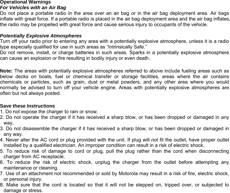 Operational Warnings For Vehicles with an Air Bag Do not place a portable radio in the area over an air bag or in the air bag deployment area. Air bags inflate with great force. If a portable radio is placed in the air bag deployment area and the air bag inflates, the radio may be propelled with great force and cause serious injury to occupants of the vehicle.  Potentially Explosive Atmospheres Turn off your radio prior to entering any area with a potentially explosive atmosphere, unless it is a radio type especially qualified for use in such areas as “Intrinsically Safe.” Do not remove, install, or charge batteries in such areas. Sparks in a potentially explosive atmosphere can cause an explosion or fire resulting in bodily injury or even death.  Note: The areas with potentially explosive atmospheres referred to above include fueling areas such as below decks on boats, fuel or chemical transfer or storage facilities, areas where the air contains chemicals or particles, such as grain, dust or metal powders, and any other area where you would normally be advised to turn off your vehicle engine. Areas with potentially explosive atmospheres are often but not always posted.  Save these Instructions 1. Do not expose the charger to rain or snow. 2. Do not operate the charger if it has received a sharp blow, or has been dropped or damaged in any way. 3. Do not disassemble the charger if it has received a sharp blow, or has been dropped or damaged in any way. 4. Never alter the AC cord or plug provided with the unit. If plug will not fit the outlet, have proper outlet installed by a qualified electrician. An improper condition can result in a risk of electric shock. 5. To reduce risk of damage to cord or plug, pull the plug rather than the cord when disconnecting charger from AC receptacle. 6. To reduce the risk of electric shock, unplug the charger from the outlet before attempting any maintenance or cleaning. 7. Use of an attachment not recommended or sold by Motorola may result in a risk of fire, electric shock, or personal injury. 8. Make sure that the cord is located so that it will not be stepped on, tripped over, or subjected to damage or stress.                