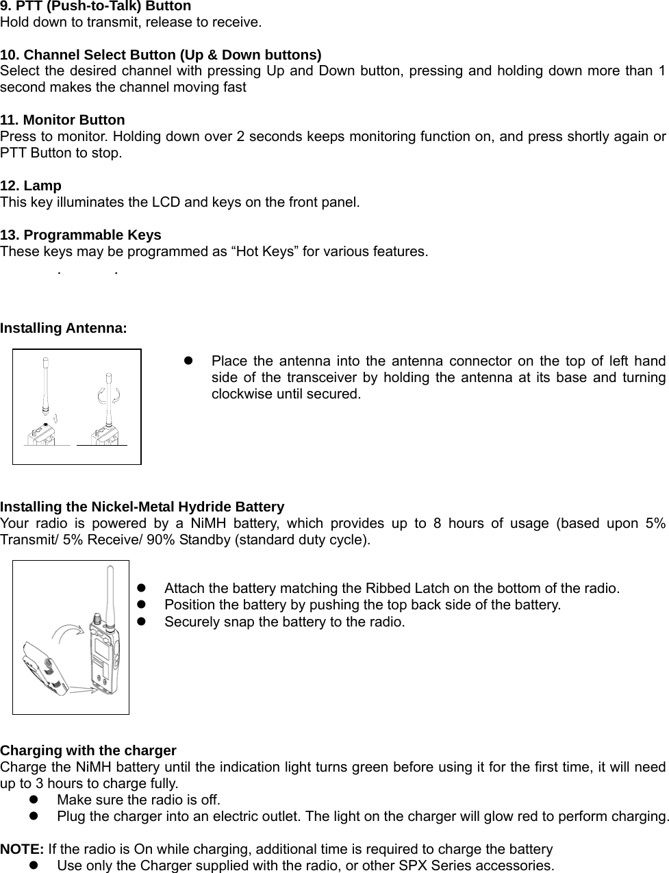  9. PTT (Push-to-Talk) Button Hold down to transmit, release to receive.  10. Channel Select Button (Up &amp; Down buttons) Select the desired channel with pressing Up and Down button, pressing and holding down more than 1 second makes the channel moving fast    11. Monitor Button Press to monitor. Holding down over 2 seconds keeps monitoring function on, and press shortly again or PTT Button to stop.  12. Lamp This key illuminates the LCD and keys on the front panel.  13. Programmable Keys These keys may be programmed as “Hot Keys” for various features. . .   Installing Antenna:  z  Place the antenna into the antenna connector on the top of left hand side of the transceiver by holding the antenna at its base and turning clockwise until secured.     Installing the Nickel-Metal Hydride Battery Your radio is powered by a NiMH battery, which provides up to 8 hours of usage (based upon 5% Transmit/ 5% Receive/ 90% Standby (standard duty cycle).     z  Attach the battery matching the Ribbed Latch on the bottom of the radio.     z  Position the battery by pushing the top back side of the battery.     z  Securely snap the battery to the radio.       Charging with the charger Charge the NiMH battery until the indication light turns green before using it for the first time, it will need up to 3 hours to charge fully. z  Make sure the radio is off. z  Plug the charger into an electric outlet. The light on the charger will glow red to perform charging.      NOTE: If the radio is On while charging, additional time is required to charge the battery               z  Use only the Charger supplied with the radio, or other SPX Series accessories.      