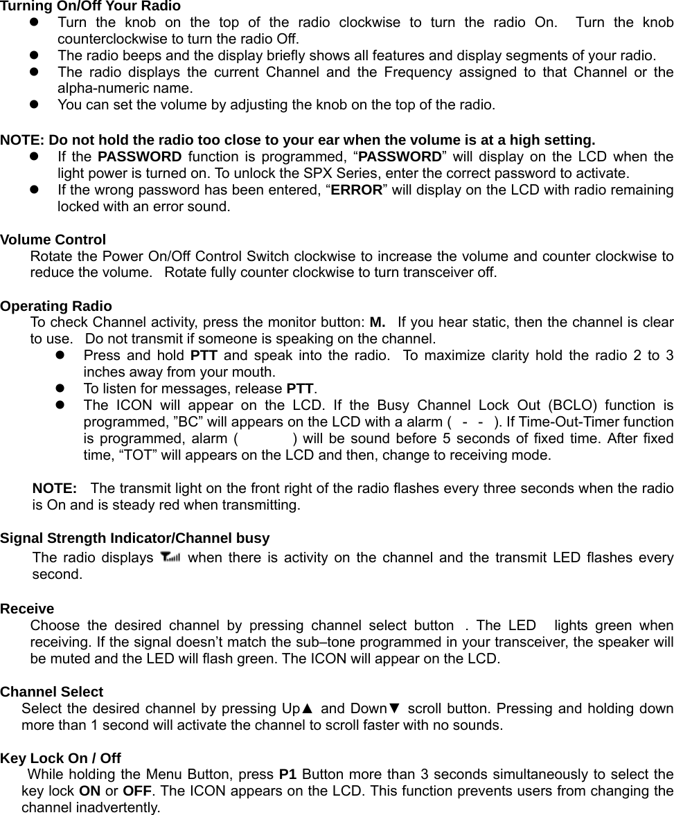 Turning On/Off Your Radio z  Turn the knob on the top of the radio clockwise to turn the radio On.  Turn the knob counterclockwise to turn the radio Off.   z  The radio beeps and the display briefly shows all features and display segments of your radio. z  The radio displays the current Channel and the Frequency assigned to that Channel or the alpha-numeric name. z  You can set the volume by adjusting the knob on the top of the radio.  NOTE: Do not hold the radio too close to your ear when the volume is at a high setting. z If the PASSWORD  function is programmed, “PASSWORD” will display on the LCD when the light power is turned on. To unlock the SPX Series, enter the correct password to activate.    z  If the wrong password has been entered, “ERROR” will display on the LCD with radio remaining locked with an error sound.  Volume Control Rotate the Power On/Off Control Switch clockwise to increase the volume and counter clockwise to reduce the volume.   Rotate fully counter clockwise to turn transceiver off.  Operating Radio To check Channel activity, press the monitor button: M.  If you hear static, then the channel is clear to use.   Do not transmit if someone is speaking on the channel. z  Press and hold PTT and speak into the radio.  To maximize clarity hold the radio 2 to 3 inches away from your mouth. z  To listen for messages, release PTT. z  The ICON will appear on the LCD. If the Busy Channel Lock Out (BCLO) function is programmed, ”BC” will appears on the LCD with a alarm (--). If Time-Out-Timer function is programmed, alarm () will be sound before 5 seconds of fixed time. After fixed time, “TOT” will appears on the LCD and then, change to receiving mode.  NOTE:  The transmit light on the front right of the radio flashes every three seconds when the radio is On and is steady red when transmitting.  Signal Strength Indicator/Channel busy The radio displays   when there is activity on the channel and the transmit LED flashes every second.   Receive  Choose the desired channel by pressing channel select button. The LED lights green when receiving. If the signal doesn’t match the sub–tone programmed in your transceiver, the speaker will be muted and the LED will flash green. The ICON will appear on the LCD.    Channel Select  Select the desired channel by pressing Up▲ and Down▼ scroll button. Pressing and holding down more than 1 second will activate the channel to scroll faster with no sounds.  Key Lock On / Off       While holding the Menu Button, press P1 Button more than 3 seconds simultaneously to select the key lock ON or OFF. The ICON appears on the LCD. This function prevents users from changing the channel inadvertently.          