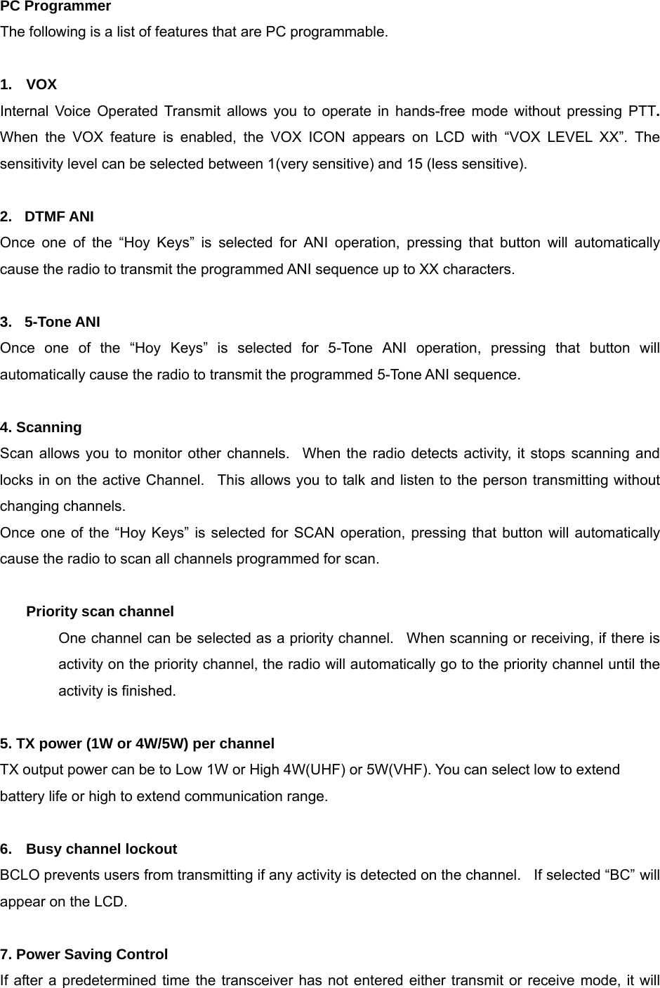   PC Programmer The following is a list of features that are PC programmable.  1.  VOX Internal Voice Operated Transmit allows you to operate in hands-free mode without pressing PTT.  When the VOX feature is enabled, the VOX ICON appears on LCD with “VOX LEVEL XX”. The sensitivity level can be selected between 1(very sensitive) and 15 (less sensitive).     2.  DTMF ANI Once one of the “Hoy Keys” is selected for ANI operation, pressing that button will automatically cause the radio to transmit the programmed ANI sequence up to XX characters.    3.  5-Tone ANI Once one of the “Hoy Keys” is selected for 5-Tone ANI operation, pressing that button will automatically cause the radio to transmit the programmed 5-Tone ANI sequence.  4. Scanning   Scan allows you to monitor other channels.  When the radio detects activity, it stops scanning and locks in on the active Channel.  This allows you to talk and listen to the person transmitting without changing channels.   Once one of the “Hoy Keys” is selected for SCAN operation, pressing that button will automatically cause the radio to scan all channels programmed for scan.  Priority scan channel   One channel can be selected as a priority channel.  When scanning or receiving, if there is activity on the priority channel, the radio will automatically go to the priority channel until the activity is finished.  5. TX power (1W or 4W/5W) per channel TX output power can be to Low 1W or High 4W(UHF) or 5W(VHF). You can select low to extend battery life or high to extend communication range.    6.  Busy channel lockout BCLO prevents users from transmitting if any activity is detected on the channel.    If selected “BC” will appear on the LCD.  7. Power Saving Control If after a predetermined time the transceiver has not entered either transmit or receive mode, it will 