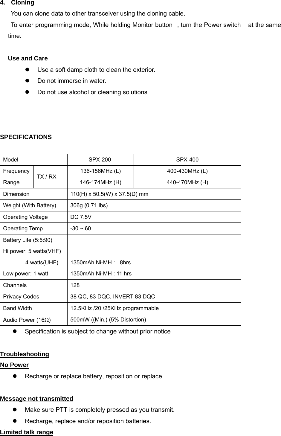 4.  Cloning You can clone data to other transceiver using the cloning cable.    To enter programming mode, While holding Monitor button, turn the Power switch  at the same       time.  Use and Care z  Use a soft damp cloth to clean the exterior. z  Do not immerse in water. z  Do not use alcohol or cleaning solutions      SPECIFICATIONS  Model      SPX-200  SPX-400 Frequency Range TX / RX 136-156MHz (L)      146-174MHz (H) 400-430MHz (L)              440-470MHz (H) Dimension    110(H) x 50.5(W) x 37.5(D) mm Weight (With Battery)  306g (0.71 lbs) Operating Voltage  DC 7.5V Operating Temp.  -30 ~ 60 Battery Life (5:5:90) Hi power: 5 watts(VHF)          4 watts(UHF) Low power: 1 watt   1350mAh Ni-MH :    8hrs 1350mAh Ni-MH : 11 hrs Channels 128 Privacy Codes  38 QC, 83 DQC, INVERT 83 DQC Band Width  12.5KHz /20 /25KHz programmable Audio Power (16Ω)  500mW ((Min.) (5% Distortion) z  Specification is subject to change without prior notice 29roubleshooting Troubleshooting   Symptom Try This: No Power z  Recharge or replace battery, reposition or replace  Message not transmitted z  Make sure PTT is completely pressed as you transmit. z  Recharge, replace and/or reposition batteries. Limited talk range 
