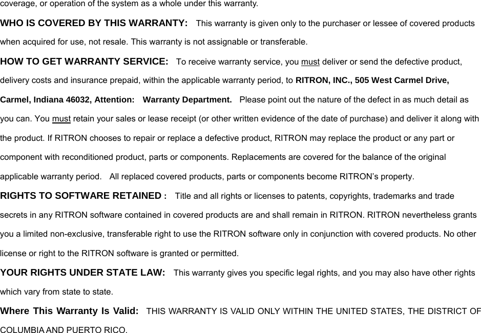 coverage, or operation of the system as a whole under this warranty. WHO IS COVERED BY THIS WARRANTY:  This warranty is given only to the purchaser or lessee of covered products when acquired for use, not resale. This warranty is not assignable or transferable. HOW TO GET WARRANTY SERVICE:    To receive warranty service, you must deliver or send the defective product, delivery costs and insurance prepaid, within the applicable warranty period, to RITRON, INC., 505 West Carmel Drive, Carmel, Indiana 46032, Attention:    Warranty Department.    Please point out the nature of the defect in as much detail as you can. You must retain your sales or lease receipt (or other written evidence of the date of purchase) and deliver it along with the product. If RITRON chooses to repair or replace a defective product, RITRON may replace the product or any part or component with reconditioned product, parts or components. Replacements are covered for the balance of the original applicable warranty period.    All replaced covered products, parts or components become RITRON’s property. RIGHTS TO SOFTWARE RETAINED :    Title and all rights or licenses to patents, copyrights, trademarks and trade secrets in any RITRON software contained in covered products are and shall remain in RITRON. RITRON nevertheless grants you a limited non-exclusive, transferable right to use the RITRON software only in conjunction with covered products. No other license or right to the RITRON software is granted or permitted. YOUR RIGHTS UNDER STATE LAW:  This warranty gives you specific legal rights, and you may also have other rights which vary from state to state. Where This Warranty Is Valid:    THIS WARRANTY IS VALID ONLY WITHIN THE UNITED STATES, THE DISTRICT OF COLUMBIA AND PUERTO RICO.  