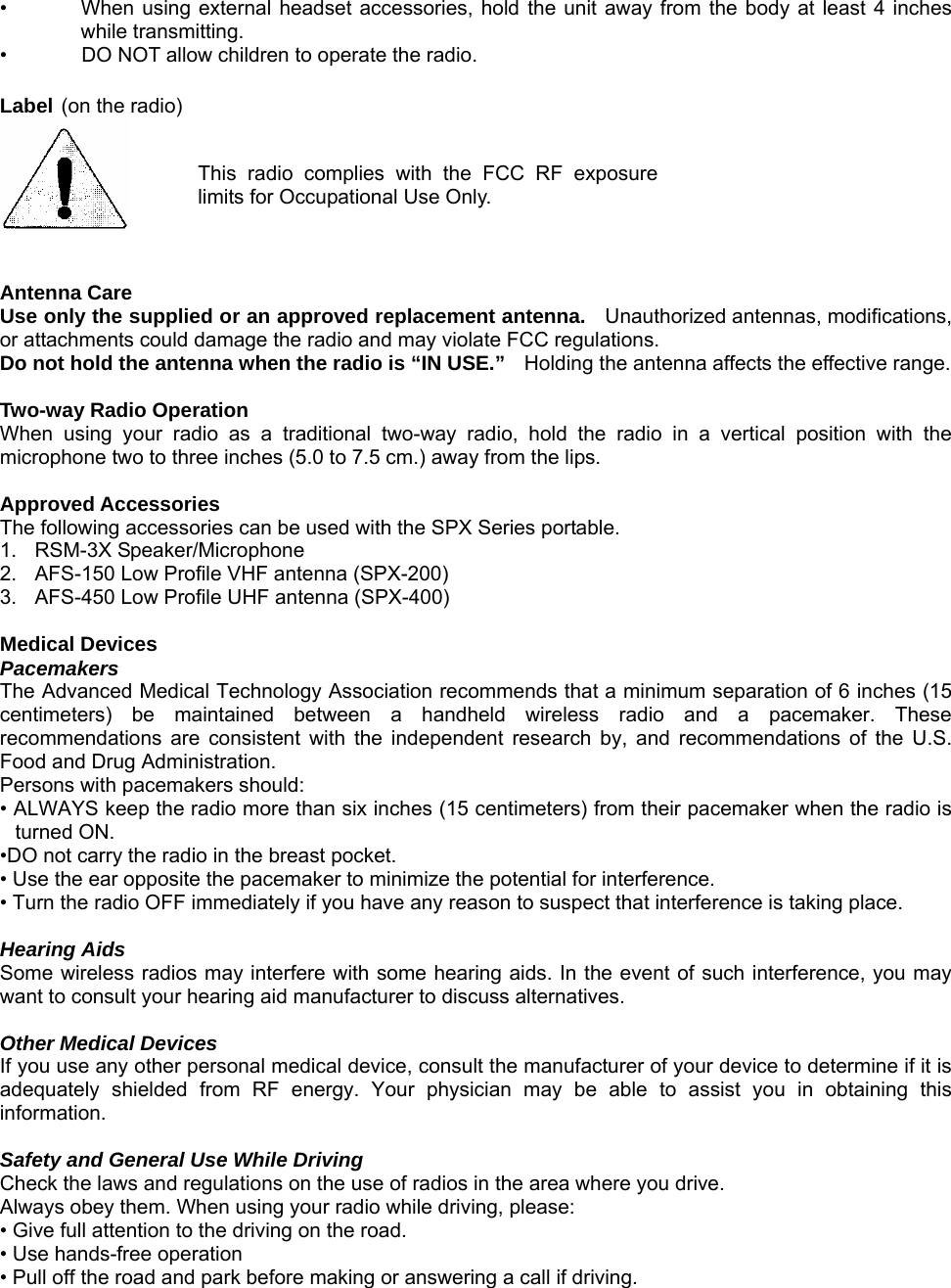 •  When using external headset accessories, hold the unit away from the body at least 4 inches while transmitting. •  DO NOT allow children to operate the radio.  Label (on the radio)  This radio complies with the FCC RF exposurelimits for Occupational Use Only.   Antenna Care Use only the supplied or an approved replacement antenna.   Unauthorized antennas, modifications, or attachments could damage the radio and may violate FCC regulations. Do not hold the antenna when the radio is “IN USE.”    Holding the antenna affects the effective range.    Two-way Radio Operation When using your radio as a traditional two-way radio, hold the radio in a vertical position with the microphone two to three inches (5.0 to 7.5 cm.) away from the lips.  Approved Accessories The following accessories can be used with the SPX Series portable. 1.  RSM-3X Speaker/Microphone 2.    AFS-150 Low Profile VHF antenna (SPX-200) 3.    AFS-450 Low Profile UHF antenna (SPX-400)  Medical Devices Pacemakers The Advanced Medical Technology Association recommends that a minimum separation of 6 inches (15 centimeters) be maintained between a handheld wireless radio and a pacemaker. These recommendations are consistent with the independent research by, and recommendations of the U.S. Food and Drug Administration. Persons with pacemakers should: • ALWAYS keep the radio more than six inches (15 centimeters) from their pacemaker when the radio is turned ON. •DO not carry the radio in the breast pocket. • Use the ear opposite the pacemaker to minimize the potential for interference. • Turn the radio OFF immediately if you have any reason to suspect that interference is taking place.  Hearing Aids Some wireless radios may interfere with some hearing aids. In the event of such interference, you may want to consult your hearing aid manufacturer to discuss alternatives.  Other Medical Devices If you use any other personal medical device, consult the manufacturer of your device to determine if it is adequately shielded from RF energy. Your physician may be able to assist you in obtaining this information.  Safety and General Use While Driving Check the laws and regulations on the use of radios in the area where you drive. Always obey them. When using your radio while driving, please: • Give full attention to the driving on the road. • Use hands-free operation   • Pull off the road and park before making or answering a call if driving.     