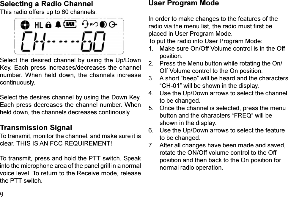 Select the desired channel  by using  the Up/DownKey. Each press increases/decreases the channelnumber.  When  held  down,  the  channels  increasecontinuously.Select the desires channel by using the Down Key.Each press decreases the channel number. Whenheld down, the channels decreases continously.Transmission SignalTo transmit, monitor the channel, and make sure it isclear. THIS IS AN FCC REQUIREMENT!To transmit, press and hold the PTT switch. Speakinto the microphone area of the panel grill in a normalvoice level. To return to the Receive mode, releasethe PTT switch.Selecting a Radio ChannelThis radio offers up to 60 channels.User Program ModeIn order to make changes to the features of theradio via the menu list, the radio must first beplaced in User Program Mode.To put the radio into User Program Mode:1. Make sure On/Off Volume control is in the Offposition.2. Press the Menu button while rotating the On/Off Volume control to the On position.3. A short beep will be heard and the charactersCH-01 will be shown in the display.4. Use the Up/Down arrows to select the channelto be changed.5. Once the channel is selected, press the menubutton and the characters FREQ will beshown in the display.6. Use the Up/Down arrows to select the featureto be changed.7. After all changes have been made and saved,rotate the ON/Off volume control to the Offposition and then back to the On position fornormal radio operation.9