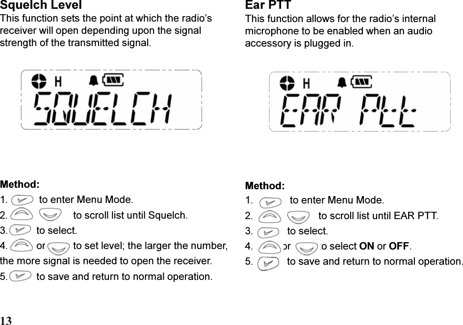 Squelch LevelThis function sets the point at which the radiosreceiver will open depending upon the signalstrength of the transmitted signal.Ear PTTThis function allows for the radios internalmicrophone to be enabled when an audioaccessory is plugged in.Method:1.    to enter Menu Mode.2. to scroll list until EAR PTT.3.   to select.4. or to select ON or OFF.5.   to save and return to normal operation.Method:1.  to enter Menu Mode.2. to scroll list until Squelch.3. to select.4. or to set level; the larger the number,the more signal is needed to open the receiver.5. to save and return to normal operation.13