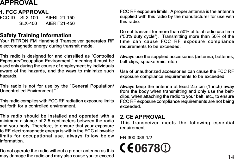 APPROVALFCC RF exposure limits.  A proper antenna is the antennasupplied with this radio by the manufacturer for use withthis radio.Do not transmit for more than 50% of total radio use time(50% duty cycle).  Transmitting more than 50% of thetime  can  cause  FCC  RF  exposure  compliancerequirements to be exceeded.Always use the supplied accessories (antenna, batteries,belt clips, speaker/mic, etc.)Use of unauthorized accessories can cause the FCC RFexposure compliance requirements to be exceeded.Always keep the antenna at least 2.5 cm (1 inch) awayfrom the  body when transmitting and only  use the belt-clips, when attaching the radio to your belt, etc., to ensureFCC RF exposure compliance requirements are not beingexceeded.2. CE APPROVALThis  transceiver  meets  the  following  essentialrequirement.EN 300 086-1/21. FCC APPROVALFCC ID:   SLX-100      AIERIT21-150               SLX-400       AIERIT21-450Safety Training InformationYour  RITRON  FM  Handheld Transceiver generates  RFelectromagnetic energy during transmit mode.This radio  is  designed for  and  classified as  ControlledExposure/Occupation Environment, meaning it must beused only during the course of employment by individualsaware  of  the  hazards,  and  the  ways  to  minimize  suchhazards.This  radio  is  not  for  use  by  the  General  Population/Uncontrolled Environment.This radio complies with FCC RF radiation exposure limitsset forth for a controlled environment.This  radio  should  be  installed  and  operated  with  aminimum distance of 2.5 centimeters between the radioand yoru body. Therefore, to ensure that your exposureto RF electromagnetic energy is within the FCC allowablelimits  for  occupational  use,  always  follow  belowinformation.Do not operate the radio without a proper antenna as thismay damage the radio and may also cause you to exceed0678 !14