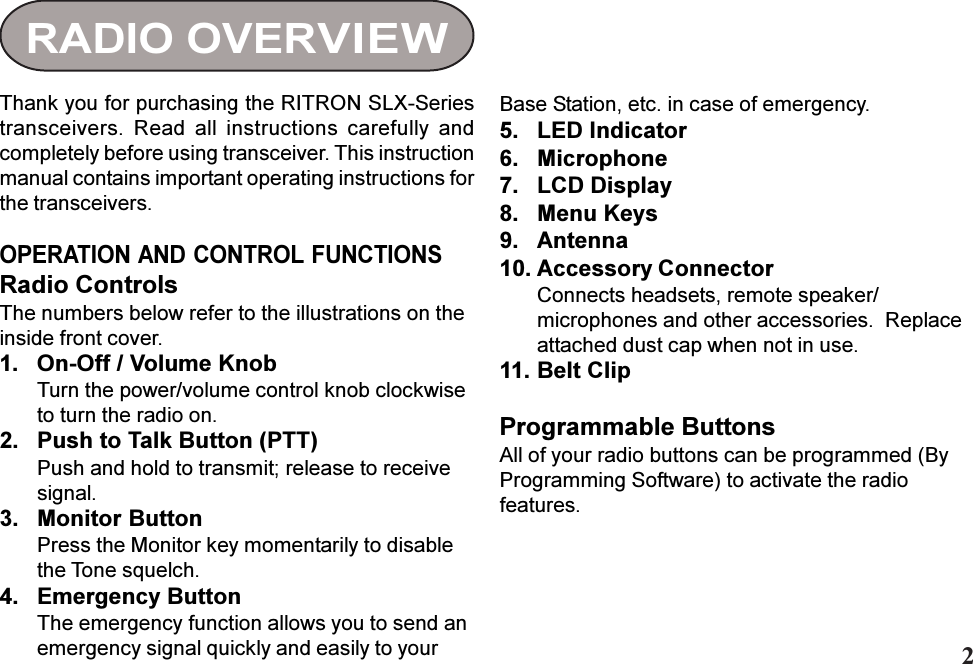 RADIO OVERVIEWThank you for purchasing the RITRON SLX-Seriestransceivers.  Read  all  instructions  carefully  andcompletely before using transceiver. This instructionmanual contains important operating instructions forthe transceivers.OPERATION AND CONTROL FUNCTIONSRadio ControlsThe numbers below refer to the illustrations on theinside front cover.1. On-Off / Volume KnobTurn the power/volume control knob clockwiseto turn the radio on.2. Push to Talk Button (PTT)Push and hold to transmit; release to receivesignal.3. Monitor ButtonPress the Monitor key momentarily to disablethe Tone squelch.4. Emergency ButtonThe emergency function allows you to send anemergency signal quickly and easily to yourBase Station, etc. in case of emergency.5. LED Indicator6. Microphone7. LCD Display8. Menu Keys9. Antenna10. Accessory ConnectorConnects headsets, remote speaker/microphones and other accessories.  Replaceattached dust cap when not in use.11. Belt ClipProgrammable ButtonsAll of your radio buttons can be programmed (ByProgramming Software) to activate the radiofeatures.2