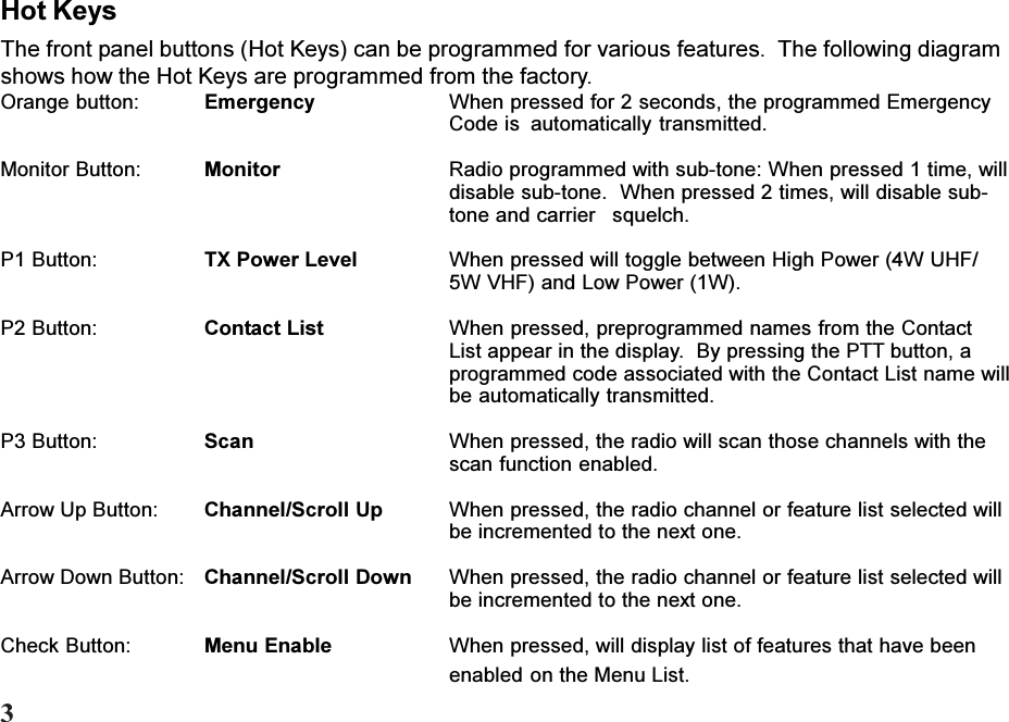 Hot KeysThe front panel buttons (Hot Keys) can be programmed for various features.  The following diagramshows how the Hot Keys are programmed from the factory.Orange button: Emergency When pressed for 2 seconds, the programmed EmergencyCode is automatically transmitted.Monitor Button: Monitor Radio programmed with sub-tone: When pressed 1 time, willdisable sub-tone.  When pressed 2 times, will disable sub-tone and carrier squelch.P1 Button: TX Power Level When pressed will toggle between High Power (4W UHF/5W VHF) and Low Power (1W).P2 Button: Contact List When pressed, preprogrammed names from the ContactList appear in the display.  By pressing the PTT button, aprogrammed code associated with the Contact List name willbe automatically transmitted.P3 Button: Scan When pressed, the radio will scan those channels with thescan function enabled.Arrow Up Button: Channel/Scroll Up When pressed, the radio channel or feature list selected willbe incremented to the next one.Arrow Down Button: Channel/Scroll Down When pressed, the radio channel or feature list selected willbe incremented to the next one.Check Button: Menu Enable When pressed, will display list of features that have beenenabled on the Menu List.3