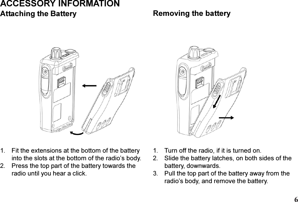 1. Fit the extensions at the bottom of the batteryinto the slots at the bottom of the radios body.2. Press the top part of the battery towards theradio until you hear a click.ACCESSORY INFORMATIONAttaching the Battery1. Turn off the radio, if it is turned on.2. Slide the battery latches, on both sides of thebattery, downwards.3. Pull the top part of the battery away from theradios body, and remove the battery.Removing the battery6