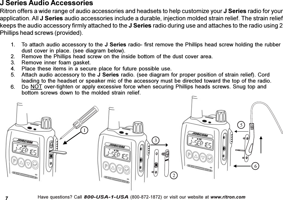 Have questions? Call 800-USA-1-USA (800-872-1872) or visit our website at www.ritron.comJ Series Audio AccessoriesRitron offers a wide range of audio accessories and headsets to help customize your J Series radio for yourapplication. All J Series audio accessories include a durable, injection molded strain relief. The strain reliefkeeps the audio accessory firmly attached to the J Series radio during use and attaches to the radio using 2Phillips head screws (provided).    12356 1. To attach audio accessory to the J Series radio- first remove the Phillips head screw holding the rubberdust cover in place. (see diagram below).2. Remove the Phillips head screw on the inside bottom of the dust cover area.3. Remove inner foam gasket.4. Place these items  in a secure  place for future  possible use.5. Attach audio accessory to the J Series radio. (see diagram for proper position of strain relief). Cordleading to the headset or speaker mic of the accessory must be directed toward the top of the radio.6. Do NOT over-tighten or apply excessive force when securing Phillips heads screws. Snug top andbottom screws down to the molded strain  relief.7