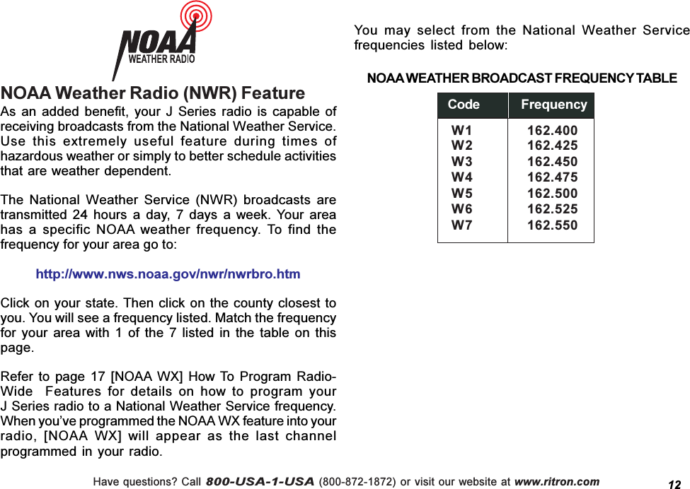 Have questions? Call 800-USA-1-USA (800-872-1872) or visit our website at www.ritron.comNOAA Weather Radio (NWR) Feature12As  an  added  benefit,  your  J  Series  radio  is capable  ofreceiving broadcasts from the National Weather Service.Use  this  extremely  useful  feature  during  times  ofhazardous weather or simply to better schedule activitiesthat are weather dependent.The  National  Weather  Service  (NWR)  broadcasts  aretransmitted  24  hours  a  day,  7  days  a  week.  Your  areahas  a  specific  NOAA  weather  frequency.  To  find  thefrequency for your area go to:http://www.nws.noaa.gov/nwr/nwrbro.htmClick on your state. Then click on the county closest toyou. You will see a frequency listed. Match the frequencyfor  your  area  with  1  of  the  7  listed  in  the  table  on  thispage.Refer  to  page 17  [NOAA  WX]  How To  Program  Radio-Wide    Features  for  details  on  how  to  program  yourJ Series radio to a National Weather Service frequency.When youve programmed the NOAA WX feature into yourradio,  [NOAA  WX]  will  appear  as  the  last  channelprogrammed in your radio.You  may  select  from  the  National  Weather  Servicefrequencies  listed  below:NOAA WEATHER BROADCAST FREQUENCY TABLE Code  FrequencyW1 162.400W2 162.425W3 162.450W4 162.475W5 162.500W6 162.525W7 162.550