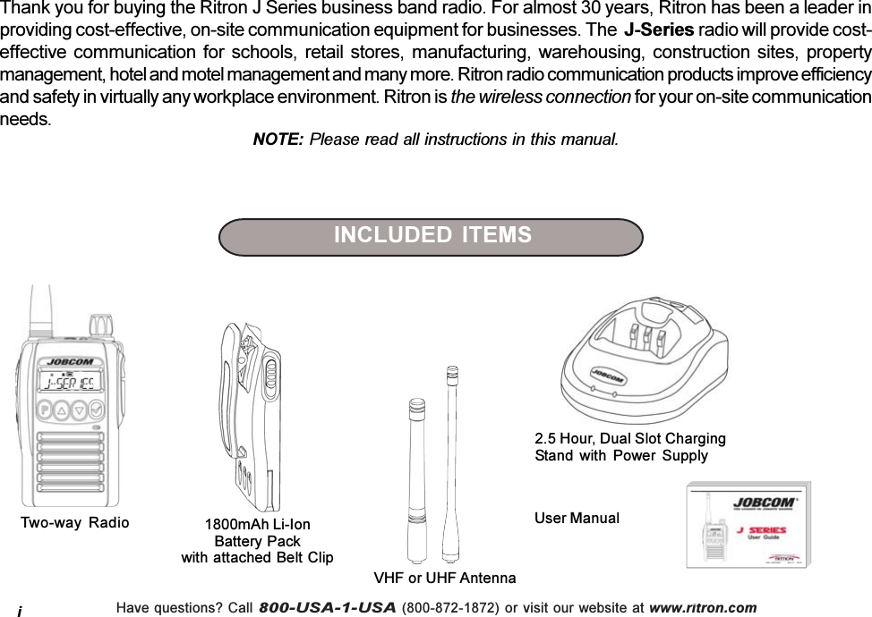 Have questions? Call 800-USA-1-USA (800-872-1872) or visit our website at www.ritron.comThank you for buying the Ritron J Series business band radio. For almost 30 years, Ritron has been a leader inproviding cost-effective, on-site communication equipment for businesses. The  J-Series radio will provide cost-effective  communication  for  schools,  retail  stores,  manufacturing,  warehousing,  construction  sites,  propertymanagement, hotel and motel management and many more. Ritron radio communication products improve efficiencyand safety in virtually any workplace environment. Ritron is the wireless connection for your on-site communicationneeds.NOTE: Please read all instructions in this manual.Two-way  RadioINCLUDED ITEMS2.5 Hour, Dual Slot ChargingStand  with  Power  SupplyUser Manual1800mAh Li-IonBattery Packwith attached Belt ClipVHF or UHF Antennai