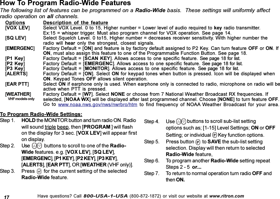 Have questions? Call 800-USA-1-USA (800-872-1872) or visit our website at www.ritron.comHow To Program Radio-Wide FeaturesThe following list of features can be programmed on a Radio-Wide basis.  These settings will uniformly affectradio operation on all channels.17Options Description  of  the  feature[VOX LEV] Select VOX Level. 0 to 15, Higher number = Lower level of audio required to key radio transmitter.Ex:15 = whisper trigger. Must also program channel for VOX operation. See page 14.[SQ LEV] Select Squelch Level. 0 to15, Higher number = decreases receiver sensitivity. With higher number theradio  will hear  only  the  strongest,  closest signals.[EMERGENC] Factory Default = [ON] and feature is by factory default assigned to P2 Key. Can turn feature OFF or ON. IfON, must also assign this feature to one of the Programmable Function Button. See page 18.[P1 Key] Factory Default = [SCAN KEY]. Allows access to one specific feature. See page 18 for list.[P2 Key] Factory Default = [EMERGENC]. Allows access to one specific feature. See page 18 for list.[P3 Key] Factory Default =  [MONITOR]. Allows access to one specific feature. See  page 18 for list.[ALERTS] Factory Default = [ON]. Select ON for keypad tones when button is pressed. Icon will be displayed whenON. Keypad Tones OFF allows silent operation.[EAR PTT] Select ON if earphone only is used. When earphone only is connected to radio, microphone on radio will beactive when PTT is pressed.[WEATHER] Factory Default = [W7]. Select NONE or choose from 7 National Weather Broadcast RX frequencies. Ifselected, [NOAA WX] will be displayed after last programmed channel. Choose [NONE] to turn feature OFF.Go  to  www.noaa.nws.gov/nws/nwrbro/htm  to  find  frequency  of  NOAA Weather  Broadcast  for  your  area.To Program Radio-Wide Settings:Step 1. HOLD the MONITOR button and turn radio ON. Radiowill sound triple beep, then [PROGRAM ] will flashon the display for 3 sec. [VOX LEV] will appear firston display.Step 2. Use  buttons to scroll to one of the Radio-Wide features. e.g. [VOX LEV], [SQ LEV],[EMERGENC], [P1 KEY], [P2 KEY], [P3 KEY],[ALERTS], [EAR PTT], OR [WEATHER (VHF only)].Step 3. Press       for the current setting of the selectedRadio-Wide feature.Step 4. Use   buttons to scroll sub-list settingoptions such as; [1-15] Level Settings; ON or OFFSetting; or individual   Key function options.Step 5. Press button    to SAVE the sub-list settingselection. Display will then return to selectedRadio-Wide feature,Step 6. To program another Radio-Wide setting repeatSteps 2 - 5  or...Step 7. To return to normal operation turn radio OFF andthen ON.VHF models only