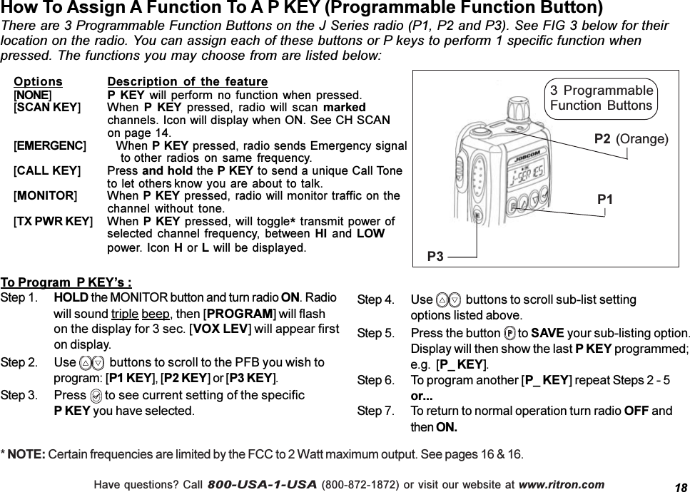 Have questions? Call 800-USA-1-USA (800-872-1872) or visit our website at www.ritron.comHow To Assign A Function To A P KEY (Programmable Function Button)There are 3 Programmable Function Buttons on the J Series radio (P1, P2 and P3). See FIG 3 below for theirlocation on the radio. You can assign each of these buttons or P keys to perform 1 specific function whenpressed. The functions you may choose from are listed below:18Options Description  of  the  feature[NONE]P KEY will perform no function  when pressed.[SCAN KEY] When P  KEY  pressed,  radio  will  scan  markedchannels. Icon will display when ON. See CH SCANon page 14.[EMERGENC] When P KEY pressed, radio sends Emergency signalto other radios  on same frequency.[CALL KEY] Press and hold the P KEY to send a unique Call Toneto let others know you are about to talk.[MONITOR] When P KEY pressed, radio will monitor traffic on thechannel  without  tone.[TX PWR KEY] When P KEY pressed, will toggle* transmit power ofselected channel frequency, between HI  and  LOWpower. Icon H or L will be displayed.To Program  P KEYs :Step 1. HOLD the MONITOR button and turn radio ON. Radiowill sound triple beep, then [PROGRAM] will flashon the display for 3 sec. [VOX LEV] will appear firston display.Step 2. Use    buttons to scroll to the PFB you wish toprogram: [P1 KEY], [P2 KEY] or [P3 KEY].Step 3. Press   to see current setting of the specificP KEY you have selected.Step 4. Use    buttons to scroll sub-list settingoptions listed above.Step 5. Press the button   to SAVE your sub-listing option.Display will then show the last P KEY programmed;e.g.  [P_ KEY].Step 6. To program another [P_ KEY] repeat Steps 2 - 5or...Step 7. To return to normal operation turn radio OFF andthen ON.P1P3P2 (Orange)3  ProgrammableFunction  Buttons* NOTE: Certain frequencies are limited by the FCC to 2 Watt maximum output. See pages 16 &amp; 16.