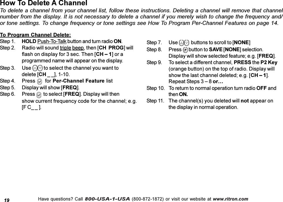 Have questions? Call 800-USA-1-USA (800-872-1872) or visit our website at www.ritron.comHow To Delete A ChannelTo delete a channel from your channel list, follow these instructions. Deleting a channel will remove that channelnumber from the display. It is not necessary to delete a channel if you merely wish to change the frequency and/or tone settings. To change frequency or tone settings see How To Program Per-Channel Features on page 14.19To Program Channel Delete:Step 1. HOLD Push-To-Talk button and turn radio ON.Step 2. Radio will sound triple beep, then [CH  PROG] willflash on display for 3 sec. Then [CH  1] or aprogrammed name will appear on the display.Step 3. Use   to select the channel you want todelete [CH _ _], 1-10.Step 4. Press    for Per-Channel Feature listStep 5. Display will show [FREQ].Step 6. Press    to select [FREQ]. Display will thenshow current frequency code for the channel; e.g.[F C_ _ ].Step 7. Use    buttons to scroll to [NONE]Step 8. Press   button to SAVE [NONE] selection.Display will show selected feature; e.g. [FREQ].Step 9. To select a different channel, PRESS the P2 Key(orange button) on the top of radio. Display willshow the last channel deleted; e.g. [CH  1].Repeat Steps 3  8 orStep 10. To return to normal operation turn radio OFF andthen ON.Step 11. The channel(s) you deleted will not appear onthe display in normal operation.