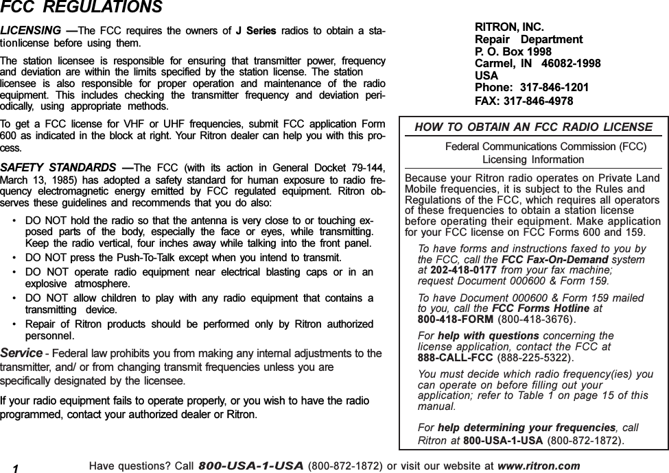 Have questions? Call 800-USA-1-USA (800-872-1872) or visit our website at www.ritron.comFCC  REGULATIONSLICENSING  The  FCC  requires  the  owners  of  J  Series  radios  to  obtain  a  sta-tionlicense  before  using  them.The  station  licensee  is  responsible  for  ensuring  that  transmitter  power,  frequencyand  deviation  are  within  the  limits  specified  by  the  station  license.  The  stationlicensee  is  also  responsible  for  proper  operation  and  maintenance  of  the  radioequipment.  This  includes  checking  the  transmitter  frequency  and  deviation  peri-odically,  using  appropriate  methods.To  get  a  FCC  license  for  VHF  or  UHF  frequencies,  submit  FCC  application  Form600  as  indicated  in  the  block  at  right.  Your  Ritron  dealer  can  help  you  with  this  pro-cess.SAFETY  STANDARDS  The  FCC  (with  its  action  in  General  Docket  79-144,March  13,  1985)  has  adopted  a  safety  standard  for  human  exposure  to  radio  fre-quency  electromagnetic  energy  emitted  by  FCC  regulated  equipment.  Ritron  ob-serves  these  guidelines  and  recommends  that  you  do  also: DO  NOT  hold  the  radio  so  that  the  antenna  is  very  close  to  or  touching  ex-posed  parts  of  the  body,  especially  the  face  or  eyes,  while  transmitting.Keep  the  radio  vertical,  four  inches  away  while  talking  into  the  front  panel. DO  NOT  press  the  Push-To-Talk  except  when  you  intend  to  transmit. DO  NOT  operate  radio  equipment  near  electrical  blasting  caps  or  in  anexplosive  atmosphere. DO  NOT  allow  children  to  play  with  any  radio  equipment  that  contains  atransmitting  device. Repair  of  Ritron  products  should  be  performed  only  by  Ritron  authorizedpersonnel.Service - Federal law prohibits you from making any internal adjustments to thetransmitter, and/ or from changing transmit frequencies unless you arespecifically designated by  the licensee.If your radio equipment fails to operate properly, or you wish to have the radioprogrammed, contact your authorized dealer or Ritron.HOW  TO  OBTAIN  AN  FCC  RADIO  LICENSE            Federal Communications Commission (FCC)Licensing  InformationBecause your Ritron radio operates on Private LandMobile frequencies, it is subject to the Rules andRegulations of the FCC, which requires all operatorsof these frequencies to obtain a station licensebefore operating their equipment. Make applicationfor your FCC license on FCC Forms 600 and 159.To have forms and instructions faxed to you bythe FCC, call the FCC Fax-On-Demand systemat 202-418-0177 from your fax machine;request Document 000600 &amp; Form 159.To have Document 000600 &amp; Form 159 mailedto you, call the FCC Forms Hotline at800-418-FORM (800-418-3676).For help with questions concerning thelicense application, contact the FCC at888-CALL-FCC (888-225-5322).You must decide which radio frequency(ies) youcan operate on before filling out yourapplication; refer to Table 1 on page 15 of thismanual.For help  determining your frequencies, callRitron at 800-USA-1-USA  (800-872-1872).RITRON, INC.Repair  DepartmentP. O. Box 1998Carmel,  IN    46082-1998USAPhone:  317-846-1201FAX: 317-846-49781