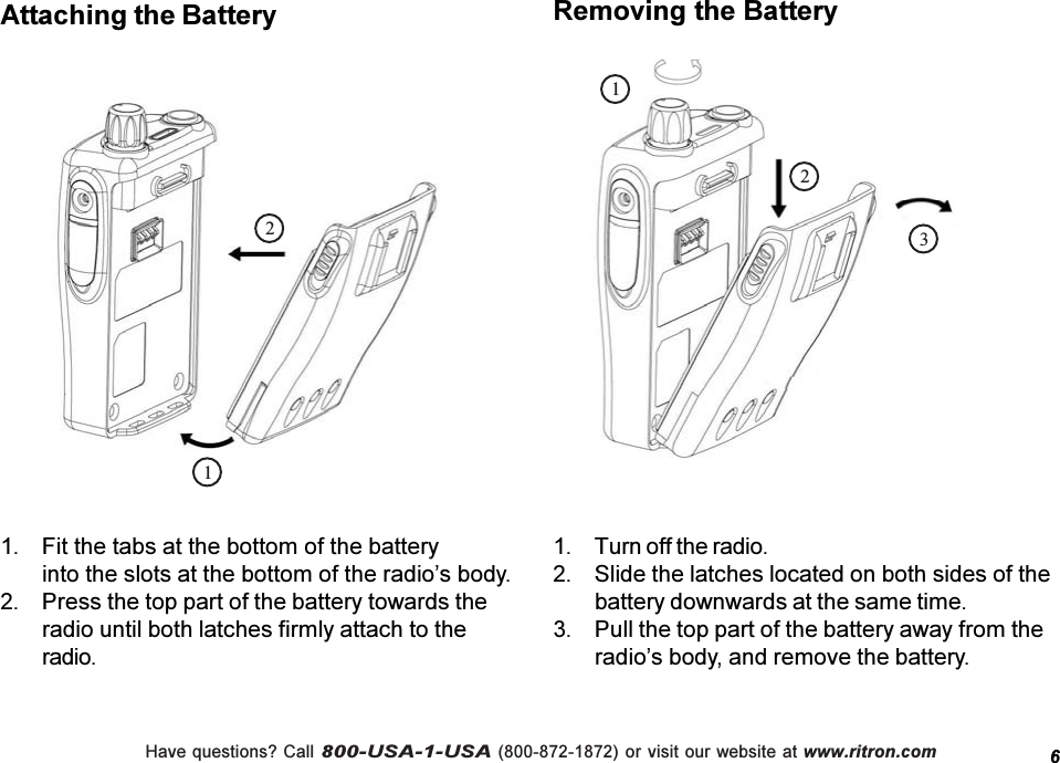 Have questions? Call 800-USA-1-USA (800-872-1872) or visit our website at www.ritron.com1. Fit the tabs at the bottom of the batteryinto the slots at the bottom of the radios body.2. Press the top part of the battery towards theradio until both latches firmly attach to theradio.Attaching the Battery1. Turn off the radio.2. Slide the latches located on both sides of thebattery downwards at the same time.3. Pull the top part of the battery away from theradios body, and remove the battery.Removing the Battery122316