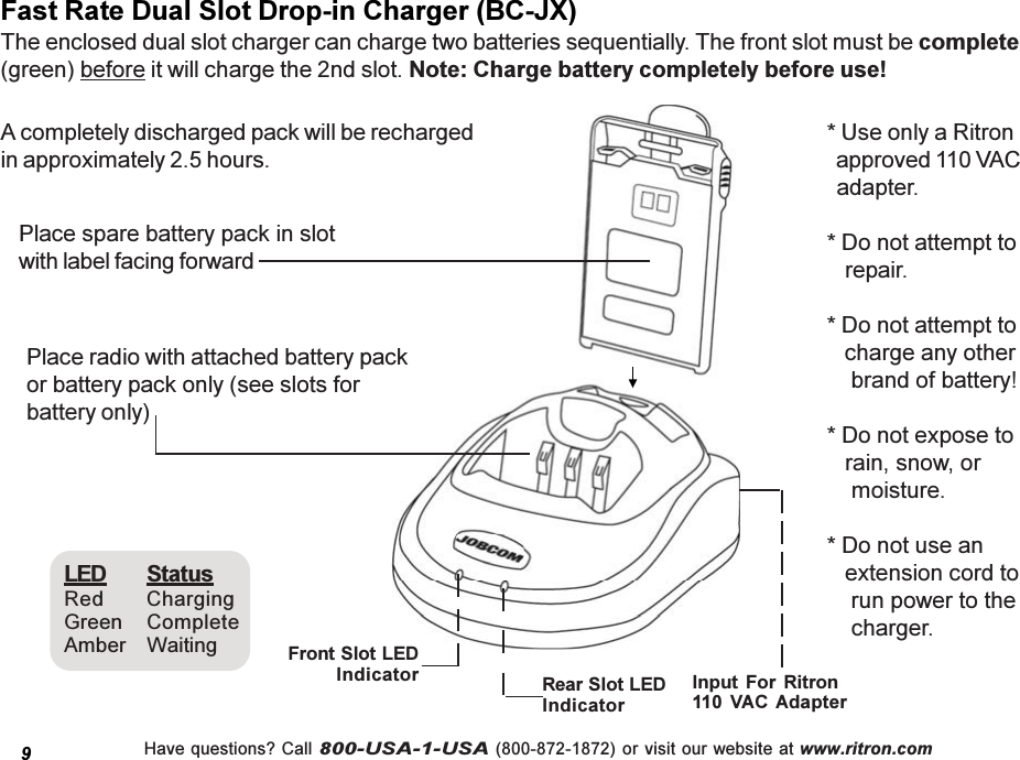 Have questions? Call 800-USA-1-USA (800-872-1872) or visit our website at www.ritron.comFast Rate Dual Slot Drop-in Charger (BC-JX)The enclosed dual slot charger can charge two batteries sequentially. The front slot must be complete(green) before it will charge the 2nd slot. Note: Charge battery completely before use!A completely discharged pack will be rechargedin approximately 2.5 hours.Place radio with attached battery packor battery pack only (see slots forbattery only)Place spare battery pack in slotwith label facing forward* Use only a Ritron  approved 110 VAC  adapter.* Do not attempt to   repair.* Do not attempt to   charge any other    brand of battery!* Do not expose to   rain, snow, or    moisture.* Do not use an   extension cord to    run power to the    charger.LED StatusRed ChargingGreen CompleteAmber Waiting Input  For  Ritron110  VAC Adapter9Front Slot LEDIndicator Rear Slot LEDIndicator