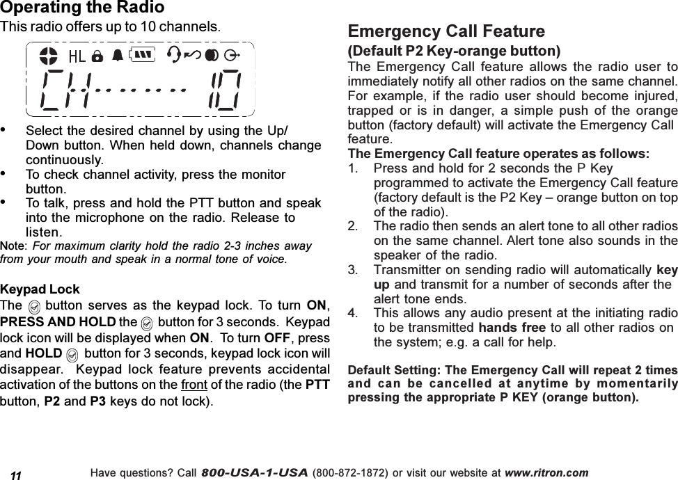 Have questions? Call 800-USA-1-USA (800-872-1872) or visit our website at www.ritron.comSelect the desired channel by using the Up/Down button. When  held down, channels  changecontinuously.To check channel activity, press the monitorbutton.To talk, press and hold the PTT button and speakinto the microphone on the radio.  Release tolisten.Note: For  maximum clarity  hold the  radio 2-3  inches awayfrom your mouth and speak in a normal tone of voice.Operating the RadioThis radio offers up to 10 channels.11Emergency Call Feature(Default P2 Key-orange button)The  Emergency  Call  feature  allows  the  radio  user  toimmediately notify all other radios on the same channel.For  example,  if  the  radio  user  should  become  injured,trapped  or  is  in  danger, a  simple  push  of  the  orangebutton (factory default) will activate the Emergency Callfeature.The Emergency Call feature operates as follows:1. Press and hold for 2 seconds the P Keyprogrammed to activate the Emergency Call feature(factory default is the P2 Key  orange button on topof the radio).2. The radio then sends an alert tone to all other radioson the same channel. Alert tone also sounds in thespeaker of the radio.3. Transmitter on sending radio will automatically keyup and transmit for a number of seconds after thealert tone ends.4. This allows any audio present at the initiating radioto be transmitted hands free to all other radios onthe system; e.g. a call for help.Default Setting: The Emergency Call will repeat 2 timesand  can  be  cancelled  at  anytime  by  momentarilypressing the appropriate P KEY (orange button).Keypad LockThe   button serves  as  the  keypad  lock.  To  turn  ON,PRESS AND HOLD the    button for 3 seconds.  Keypadlock icon will be displayed when ON.  To turn OFF, pressand HOLD   button for 3 seconds, keypad lock icon willdisappear.    Keypad  lock  feature  prevents  accidentalactivation of the buttons on the front of the radio (the PTTbutton, P2 and P3 keys do not lock).