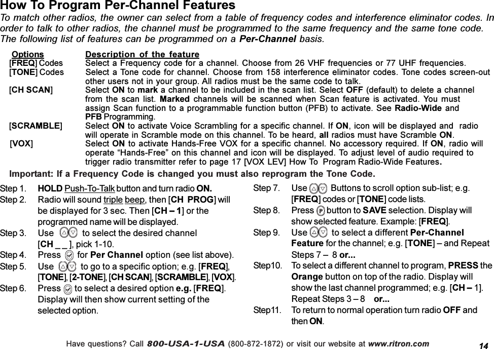 Have questions? Call 800-USA-1-USA (800-872-1872) or visit our website at www.ritron.comHow To Program Per-Channel FeaturesTo match other radios, the owner can select from a table of frequency codes and interference eliminator codes. Inorder to talk to other radios, the channel must be programmed to the same frequency and the same tone code.The following list of features can be programmed on a Per-Channel basis.14    Options Description  of  the  feature[FREQ] Codes Select a Frequency code for a channel. Choose from 26 VHF frequencies or 77 UHF frequencies.[TONE] Codes Select a Tone code for  channel. Choose from 158 interference eliminator codes. Tone codes screen-outother users not in your group. All radios must be the same code to talk.[CH SCAN] Select ON to mark a channel to be included in the scan list. Select OFF (default) to delete a channelfrom  the  scan  list.  Marked  channels  will  be  scanned  when  Scan feature is activated. You  mustassign Scan function to a programmable function button (PFB) to activate. See Radio-Wide andPFB Programming.[SCRAMBLE] Select ON to activate Voice Scrambling for a specific channel. If ON, icon will be displayed and  radiowill operate in Scramble mode on this channel. To be heard, all radios must have Scramble ON.    [VOX] Select ON to activate Hands-Free VOX for a specific channel. No accessory required. If ON, radio willoperate Hands-Free on this channel and icon will be displayed. To adjust level of audio required totrigger radio transmitter refer to page 17 [VOX LEV] How To Program Radio-Wide Features.Step 1. HOLD Push-To-Talk button and turn radio ON.Step 2. Radio will sound triple beep, then [CH  PROG] willbe displayed for 3 sec. Then [CH  1] or theprogrammed name will be displayed.Step 3. Use             to select the desired channel[CH _ _ ], pick 1-10.Step 4. Press       for Per Channel option (see list above).Step 5. Use             to go to a specific option; e.g. [FREQ],[TONE], [2-TONE], [CH SCAN], [SCRAMBLE], [VOX].Step 6. Press       to select a desired option e.g. [FREQ].Display will then show current setting of theselected option.Step 7. Use    Buttons to scroll option sub-list; e.g.[FREQ] codes or [TONE] code lists.Step 8. Press   button to SAVE selection. Display willshow selected feature. Example: [FREQ].Step 9. Use    to select a different Per-ChannelFeature for the channel; e.g. [TONE]  and RepeatSteps 7   8 or...Step10. To select a different channel to program, PRESS theOrange button on top of the radio. Display willshow the last channel programmed; e.g. [CH  1].Repeat Steps 3  8  or...Step11. To return to normal operation turn radio OFF andthen ON.Important: If a Frequency Code is changed you must also reprogram the Tone Code.