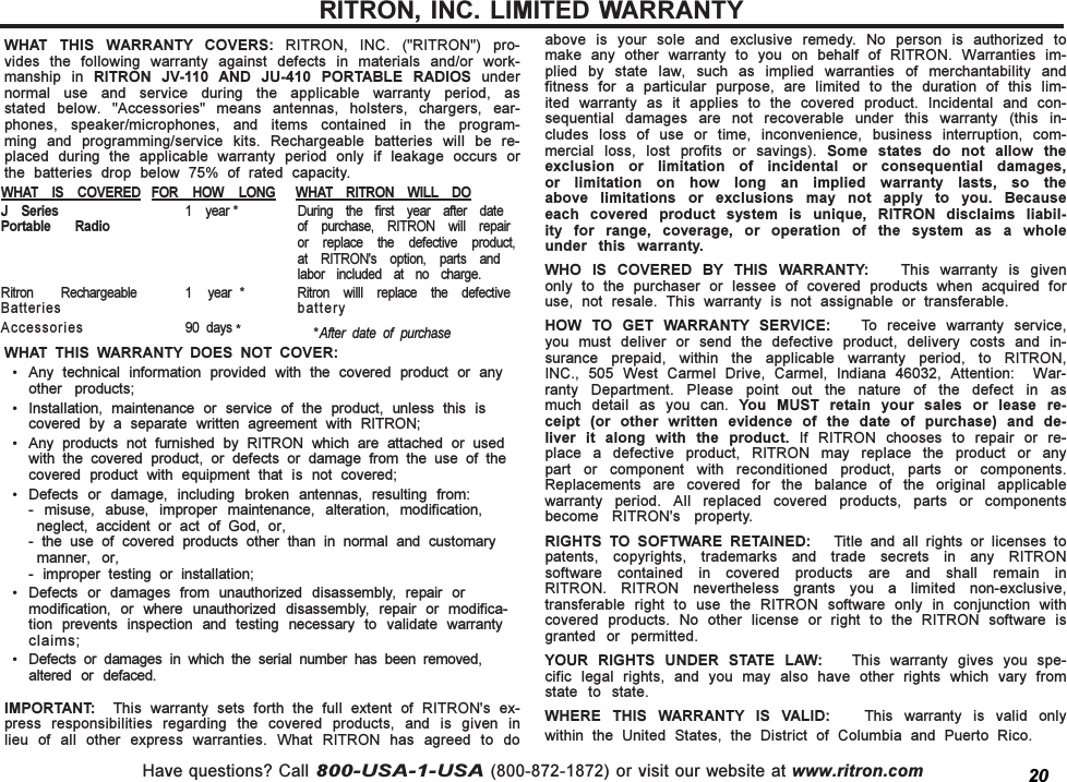 Have questions? Call 800-USA-1-USA (800-872-1872) or visit our website at www.ritron.comWHAT  THIS  WARRANTY  COVERS:  RITRON,  INC.  (&quot;RITRON&quot;)  pro-vides  the  following  warranty  against  defects  in  materials  and/or  work-manship  in  RITRON  JV-110  AND  JU-410  PORTABLE  RADIOS  undernormal  use  and  service  during  the  applicable  warranty  period,  asstated  below.  &quot;Accessories&quot;  means  antennas,  holsters,  chargers,  ear-phones,  speaker/microphones,  and  items  contained  in  the  program-ming  and  programming/service  kits.  Rechargeable  batteries  will  be  re-placed  during  the  applicable  warranty  period  only  if  leakage  occurs  orthe  batteries  drop  below  75%  of  rated  capacity.WHAT  THIS  WARRANTY  DOES  NOT  COVER: Any  technical  information  provided  with  the  covered  product  or  anyother  products; Installation,  maintenance  or  service  of  the  product,  unless  this  iscovered  by  a  separate  written  agreement  with  RITRON; Any  products  not  furnished  by  RITRON  which  are  attached  or  usedwith  the  covered  product,  or  defects  or  damage  from  the  use  of  thecovered  product  with  equipment  that  is  not  covered; Defects  or  damage,  including  broken  antennas,  resulting  from:-  misuse,  abuse,  improper  maintenance,  alteration,  modification,neglect,  accident  or  act  of  God,  or,-  the  use  of  covered  products  other  than  in  normal  and  customarymanner,  or,-  improper  testing  or  installation; Defects  or  damages  from  unauthorized  disassembly,  repair  ormodification,  or  where  unauthorized  disassembly,  repair  or  modifica-tion  prevents  inspection  and  testing  necessary  to  validate  warrantyclaims; Defects  or  damages  in  which  the  serial  number  has  been  removed,altered  or  defaced.IMPORTANT:    This  warranty  sets  forth  the  full  extent  of  RITRON&apos;s  ex-press  responsibilities  regarding  the  covered  products,  and  is  given  inlieu  of  all  other  express  warranties.  What  RITRON  has  agreed  to  doabove  is  your  sole  and  exclusive  remedy.  No  person  is  authorized  tomake  any  other  warranty  to  you  on  behalf  of  RITRON.  Warranties  im-plied  by  state  law,  such  as  implied  warranties  of  merchantability  andfitness  for  a  particular  purpose,  are  limited  to  the  duration  of  this  lim-ited  warranty  as  it  applies  to  the  covered  product.  Incidental  and  con-sequential  damages  are  not  recoverable  under  this  warranty  (this  in-cludes  loss  of  use  or  time,  inconvenience,  business  interruption,  com-mercial  loss,  lost  profits  or  savings).  Some  states  do  not  allow  theexclusion  or  limitation  of  incidental  or  consequential  damages,or  limitation  on  how  long  an  implied  warranty  lasts,  so  theabove  limitations  or  exclusions  may  not  apply  to  you.  Becauseeach  covered  product  system  is  unique,  RITRON  disclaims  liabil-ity  for  range,  coverage,  or  operation  of  the  system  as  a  wholeunder  this  warranty.WHO  IS  COVERED  BY  THIS  WARRANTY:      This  warranty  is  givenonly  to  the  purchaser  or  lessee  of  covered  products  when  acquired  foruse,  not  resale.  This  warranty  is  not  assignable  or  transferable.HOW  TO  GET  WARRANTY  SERVICE:    To  receive  warranty  service,you  must  deliver  or  send  the  defective  product,  delivery  costs  and  in-surance  prepaid,  within  the  applicable  warranty  period,  to  RITRON,INC.,  505  West  Carmel  Drive,  Carmel,  Indiana  46032,  Attention:    War-ranty  Department.  Please  point  out  the  nature  of  the  defect  in  asmuch  detail  as  you  can.  You  MUST  retain  your  sales  or  lease  re-ceipt  (or  other  written  evidence  of  the  date  of  purchase)  and  de-liver  it  along  with  the  product.  If  RITRON  chooses  to  repair  or  re-place  a  defective  product,  RITRON  may  replace  the  product  or  anypart  or  component  with  reconditioned  product,  parts  or  components.Replacements  are  covered  for  the  balance  of  the  original  applicablewarranty  period.  All  replaced  covered  products,  parts  or  componentsbecome  RITRON&apos;s  property.RIGHTS  TO  SOFTWARE  RETAINED:      Title  and  all  rights  or  licenses  topatents,  copyrights,  trademarks  and  trade  secrets  in  any  RITRONsoftware  contained  in  covered  products  are  and  shall  remain  inRITRON.  RITRON  nevertheless  grants  you  a  limited  non-exclusive,transferable  right  to  use  the  RITRON  software  only  in  conjunction  withcovered  products.  No  other  license  or  right  to  the  RITRON  software  isgranted  or  permitted.YOUR  RIGHTS  UNDER  STATE  LAW:      This  warranty  gives  you  spe-cific  legal  rights,  and  you  may  also  have  other  rights  which  vary  fromstate  to  state.WHERE  THIS  WARRANTY  IS  VALID:      This  warranty  is  valid  onlywithin  the  United  States,  the  District  of  Columbia  and  Puerto  Rico.RITRON, INC. LIMITED WARRANTYWHAT  IS  COVERED FOR  HOW  LONG WHAT  RITRON  WILL DOJ  Series 1  year * During  the  first  year  after  datePortable  Radio of  purchase,  RITRON  will  repairor  replace  the  defective  product,at  RITRON&apos;s  option,  parts  andlabor  included  at  no  charge.Ritron  Rechargeable 1    year  * Ritron  willl  replace  the  defectiveBatteries batteryAccessories 90  days *          *After  date  of  purchase20