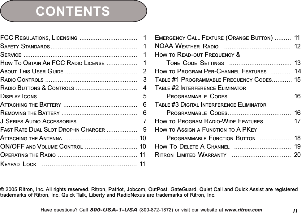 Have questions? Call 800-USA-1-USA (800-872-1872) or visit our website at www.ritron.comFCC REGULATIONS, LICENSING ................................   1SAFETY STANDARDS ................................................   1SERVICE ...............................................................   1HOW TO OBTAIN AN FCC RADIO LICENSE .................   1ABOUT THIS USER GUIDE ........................................   2RADIO CONTROLS ...................................................   3RADIO BUTTONS &amp; CONTROLS ..................................   4DISPLAY ICONS .......................................................   5ATTACHING THE BATTERY .........................................   6REMOVING THE BATTERY ..........................................   6J SERIES AUDIO ACCESSORIES .................................   7FAST RATE DUAL SLOT DROP-IN CHARGER .................   9ATTACHING THE A NTENNA ......................................... 10ON/OFF AND VOLUME CONTROL ............................. 10OPERATING THE RADIO ............................................ 11KEYPAD LOCK   .................................................. 11EMERGENCY CALL FEATURE (ORANGE BUTTON) ......... 11NOAA WEATHER RADIO    .................................... 12HOW TO READ-OUT FREQUENCY &amp;TONE CODE SETTINGS   .................................. 13HOW TO PROGRAM PER-CHANNEL FEATURES  ...........  14TABLE #1 PROGRAMMABLE FREQUENCY CODES........... 15TABLE #2 INTERFERENCE ELIMINATORPROGRAMMABLE CODES.................................. 16TABLE #3 DIGITAL INTERFERENCE ELIMINATORPROGRAMMABLE CODES.................................. 16HOW TO PROGRAM RADIO-WIDE FEATURES............... 17HOW TO ASSIGN A FUNCTION TO A PKEYPROGRAMMABLE FUNCTION BUTTON  ................. 18HOW TO DELETE A CHANNEL  ............................... 19RITRON LIMITED WARRANTY    ................................ 20CONTENTSii© 2005 Ritron, Inc. All rights reserved. Ritron, Patriot, Jobcom, OutPost, GateGuard, Quiet Call and Quick Assist are registeredtrademarks of Ritron, Inc. Quick Talk, Liberty and RadioNexus are trademarks of Ritron, Inc.