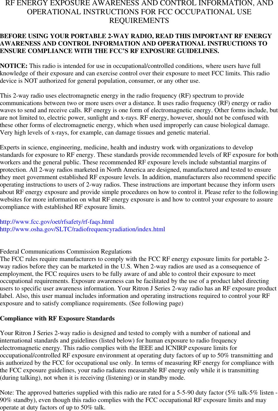 RF ENERGY EXPOSURE AWARENESS AND CONTROL INFORMATION, ANDOPERATIONAL INSTRUCTIONS FOR FCC OCCUPATIONAL USEREQUIREMENTSBEFORE USING YOUR PORTABLE 2-WAY RADIO, READ THIS IMPORTANT RF ENERGYAWARENESS AND CONTROL INFORMATION AND OPERATIONAL INSTRUCTIONS TOENSURE COMPLIANCE WITH THE FCC’S RF EXPOSURE GUIDELINES.NOTICE: This radio is intended for use in occupational/controlled conditions, where users have fullknowledge of their exposure and can exercise control over their exposure to meet FCC limits. This radiodevice is NOT authorized for general population, consumer, or any other use.This 2-way radio uses electromagnetic energy in the radio frequency (RF) spectrum to providecommunications between two or more users over a distance. It uses radio frequency (RF) energy or radiowaves to send and receive calls. RF energy is one form of electromagnetic energy. Other forms include, butare not limited to, electric power, sunlight and x-rays. RF energy, however, should not be confused withthese other forms of electromagnetic energy, which when used improperly can cause biological damage.Very high levels of x-rays, for example, can damage tissues and genetic material.Experts in science, engineering, medicine, health and industry work with organizations to developstandards for exposure to RF energy. These standards provide recommended levels of RF exposure for bothworkers and the general public. These recommended RF exposure levels include substantial margins ofprotection. All 2-way radios marketed in North America are designed, manufactured and tested to ensurethey meet government established RF exposure levels. In addition, manufacturers also recommend specificoperating instructions to users of 2-way radios. These instructions are important because they inform usersabout RF energy exposure and provide simple procedures on how to control it. Please refer to the followingwebsites for more information on what RF energy exposure is and how to control your exposure to assurecompliance with established RF exposure limits.http://www.fcc.gov/oet/rfsafety/rf-faqs.htmlhttp://www.osha.gov/SLTC/radiofrequencyradiation/index.htmlFederal Communications Commission RegulationsThe FCC rules require manufacturers to comply with the FCC RF energy exposure limits for portable 2-way radios before they can be marketed in the U.S. When 2-way radios are used as a consequence ofemployment, the FCC requires users to be fully aware of and able to control their exposure to meetoccupational requirements. Exposure awareness can be facilitated by the use of a product label directingusers to specific user awareness information. Your Ritron J Series 2-way radio has an RF exposure productlabel. Also, this user manual includes information and operating instructions required to control your RFexposure and to satisfy compliance requirements. (See following page)Compliance with RF Exposure StandardsYour Ritron J Series 2-way radio is designed and tested to comply with a number of national andinternational standards and guidelines (listed below) for human exposure to radio frequencyelectromagnetic energy. This radio complies with the IEEE and ICNIRP exposure limits foroccupational/controlled RF exposure environment at operating duty factors of up to 50% transmitting andis authorized by the FCC for occupational use only. In terms of measuring RF energy for compliance withthe FCC exposure guidelines, your radio radiates measurable RF energy only while it is transmitting(during talking), not when it is receiving (listening) or in standby mode.Note: The approved batteries supplied with this radio are rated for a 5-5-90 duty factor (5% talk-5% listen -90% standby), even though this radio complies with the FCC occupational RF exposure limits and mayoperate at duty factors of up to 50% talk.