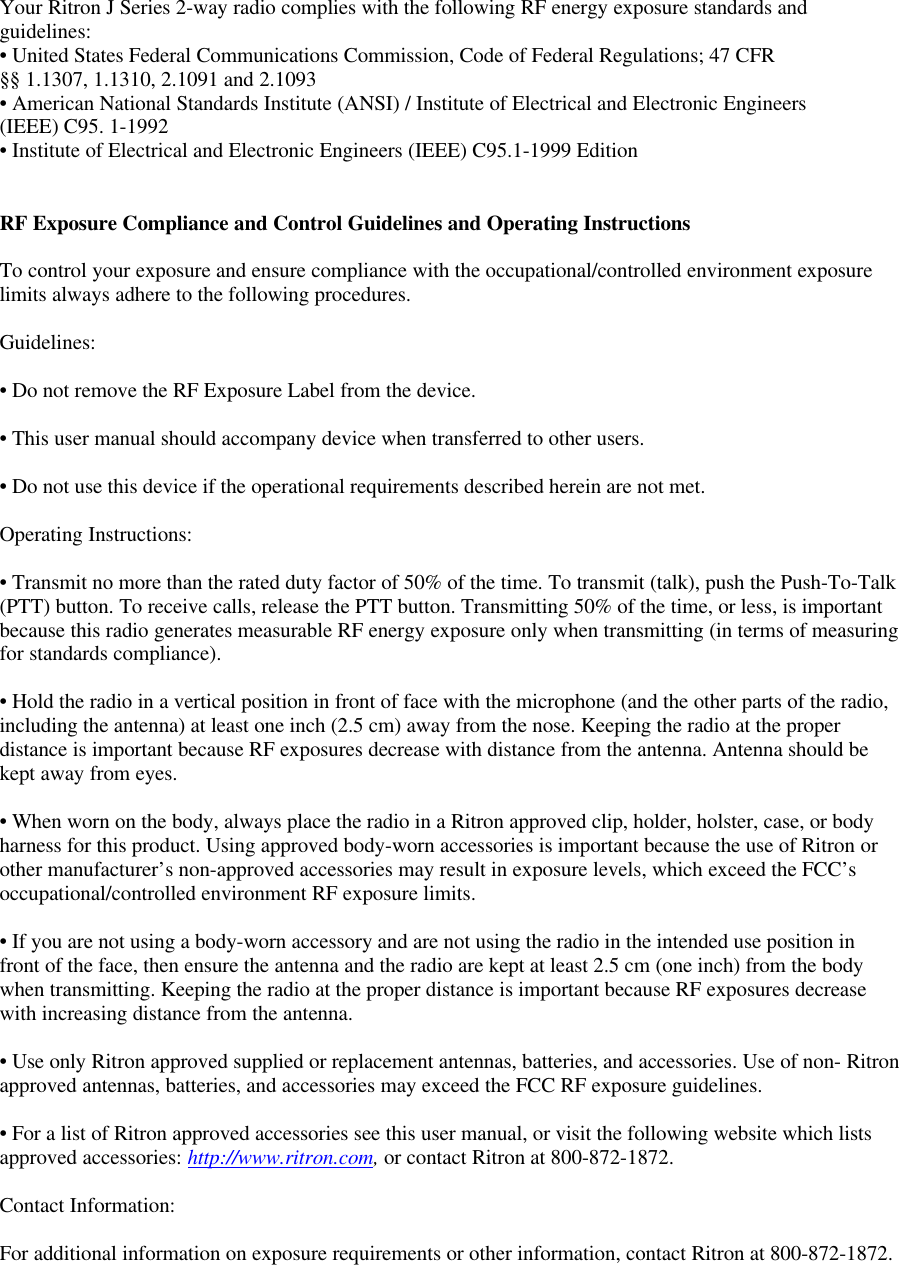 Your Ritron J Series 2-way radio complies with the following RF energy exposure standards andguidelines:• United States Federal Communications Commission, Code of Federal Regulations; 47 CFR§§ 1.1307, 1.1310, 2.1091 and 2.1093• American National Standards Institute (ANSI) / Institute of Electrical and Electronic Engineers(IEEE) C95. 1-1992• Institute of Electrical and Electronic Engineers (IEEE) C95.1-1999 EditionRF Exposure Compliance and Control Guidelines and Operating InstructionsTo control your exposure and ensure compliance with the occupational/controlled environment exposurelimits always adhere to the following procedures.Guidelines:• Do not remove the RF Exposure Label from the device.• This user manual should accompany device when transferred to other users.• Do not use this device if the operational requirements described herein are not met.Operating Instructions:• Transmit no more than the rated duty factor of 50% of the time. To transmit (talk), push the Push-To-Talk(PTT) button. To receive calls, release the PTT button. Transmitting 50% of the time, or less, is importantbecause this radio generates measurable RF energy exposure only when transmitting (in terms of measuringfor standards compliance).• Hold the radio in a vertical position in front of face with the microphone (and the other parts of the radio,including the antenna) at least one inch (2.5 cm) away from the nose. Keeping the radio at the properdistance is important because RF exposures decrease with distance from the antenna. Antenna should bekept away from eyes.• When worn on the body, always place the radio in a Ritron approved clip, holder, holster, case, or bodyharness for this product. Using approved body-worn accessories is important because the use of Ritron orother manufacturer’s non-approved accessories may result in exposure levels, which exceed the FCC’soccupational/controlled environment RF exposure limits.• If you are not using a body-worn accessory and are not using the radio in the intended use position infront of the face, then ensure the antenna and the radio are kept at least 2.5 cm (one inch) from the bodywhen transmitting. Keeping the radio at the proper distance is important because RF exposures decreasewith increasing distance from the antenna.• Use only Ritron approved supplied or replacement antennas, batteries, and accessories. Use of non- Ritronapproved antennas, batteries, and accessories may exceed the FCC RF exposure guidelines.• For a list of Ritron approved accessories see this user manual, or visit the following website which listsapproved accessories: http://www.ritron.com, or contact Ritron at 800-872-1872.Contact Information:For additional information on exposure requirements or other information, contact Ritron at 800-872-1872.