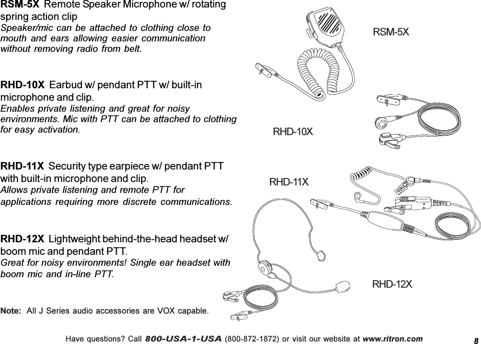 Have questions? Call 800-USA-1-USA (800-872-1872) or visit our website at www.ritron.comRSM-5X  Remote Speaker Microphone w/ rotatingspring action clipSpeaker/mic can  be attached  to clothing  close tomouth  and  ears  allowing  easier  communicationwithout removing radio from  belt.RHD-10X  Earbud w/ pendant PTT w/ built-inmicrophone and clip.Enables private listening and great for noisyenvironments. Mic with PTT can be attached to clothingfor easy activation.RHD-11X  Security type earpiece w/ pendant PTTwith built-in microphone and clip.Allows private listening and remote PTT forapplications  requiring  more  discrete  communications.RHD-12X  Lightweight behind-the-head headset w/boom mic and pendant PTT.Great for noisy environments! Single ear headset withboom mic and in-line  PTT.8RSM-5XRHD-12XRHD-10XRHD-11XNote:  All J Series audio accessories are VOX capable.